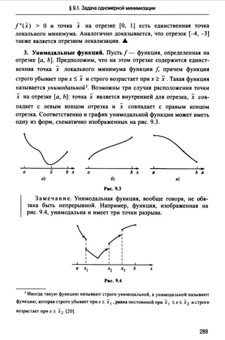 § 9.1. Задача одномерной минимизации
/"(х) > О и точка х на отрезке [О, 1] есть единственная точка
локального минимума. Аналогично доказывается, что отрезок [--4, -3]
также является отрезком локализации. .А.
3. Унимодальные функций. Пусть f - функция, определенная на
отрезке [а, Ь]. Предположим, что на этом отрезке содержится единст-
венная точка х локального минимума функции f, причем функция
строго убывает при х ~ х и строго возрастает при х <:: х .Такая функция
называется унимодальной 1. Возможны три случая расположения точки
х на отрезке [а, Ь]: точка х является внутренней для отрезка, х сов­
падает с левым концом отрезка и х совпадает с правым концом
отрезка. Соответственно и график унимодальной функции может иметь
одну из форм, схематично изображенных на рис. 9.3.
а ь х Q ь х
а) б) в)
Рис. 9.3
Замечание. Унимодальная функция, вообще говоря, не обя­
зана быть непрерывной. Например, функция, изображенная на
рис. 9.4, унимодальна и имеет три точки разрыва.
 ~
1 r1
м1 1
1 1
Рис. 9.4
х
1 Иногда такую функцию называют строго унимодальной, а унимодальной называют
функцию, которая строго убывает nри х $ х 1 , равна постоянной nри х 1 $ х $ х2 и строго
возрастает nри х ~ х 2 [20).
289
 