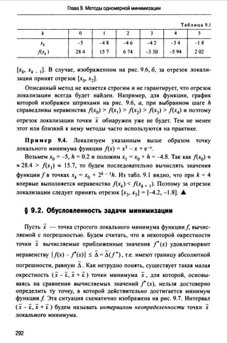 Глава 9. Методы одномерной минимизации
Таблица 9.1
k о 1 2 3 4 5
xk -5 -4 8 -46 -4 2 -3 4 -1 8
f(xk) 28 4 15 7 6 74 -3 30 -5 94 2 02
[х0, xk _ 1). В случае, изображенном на рис. 9.6, б, за отрезок локали­
зации принят отрезок [х0, х2].
Описанный метод не является строгим и не гарантирует, что отрезок
локализации всегда будет найден. Например, для функции, график
которой изображен штрихами на рис. 9.6, а, при выбранном шаге h
справедливы неравенства f(x0) > f(x1) > /(х2) > /(х3) > f(x4) и поэтому
отрезок локализации точки х обнаружен уже не будет. Тем не менее
этот или близкий к нему методы часто используются на практике.
Пр им ер 9.4. Локализуем указанным выше образом точку
локального минимума функции f(x) = х3 - х + е-х.
Возьмем х0 = -5, h = 0.2 и положим х1 = х0 + h = -4.8. Так как /(х0) :::::
::::: 28.4 > /(х 1 ) ::::: 15.7, то будем последовательно вычислять значения
функции f в точках xk = х0 + 2k - 1h. Из табл. 9.1 видно, что при k = 4
впервые выполняется неравенство f(xk) < f(xk ... 1). Поэтому за отрезок
локализации следует принять отрезок [х3, х5] = [-4.2, -1.8). А
§ 9.2. Обусnовnенность задачи минимизации
Пусть х - точка строгого локального минимума функции f, вычис­
ляемой с погрешностью. Будем считать, что в некоторой окрестности
точки х вычисляемые приближенные значения /* (х) удовлетворяют
неравенству 1/(х) - ](х) / ::; Л = Л(f*), т.е. имеют границу абсолютной
погрешности, равную Л. Как нетрудно понять, существует такая малая
окрестность (х - Е, х + Е) точки минимума х, для которой, основы­
ваясь на сравнении вычисляемых значений ] (х), нельзя достоверно
определить ту точку, в которой действительно достигается минимум
функции/ Эта ситуация схематично изображена на рис. 9.7. Интервал
(Х - Е, Х + Е ) будем называть интервалом неопределенности точки Х
локального минимума.
292
 