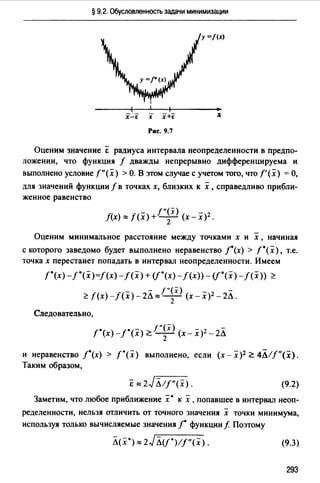 § 9.2. Обусловленность задачи минимизации
Х-Е Х х+[
Рис. 9.7
Оценим значение ё радиуса интервала неопределенности в предпо­
ложении, что функция f дважды непрерывно дифференцируема и
выполнено условие f"(x) >О. В этом случае с учетом того, что f'(x) =О,
для значений функции f в точках х, близких к х ,справедливо прибли­
женное равенство
/"(х)
f(x) ~ f(x) + - - (х- х)2 •
2
-Оценим минимальное расстояние между точками х и х , начиная
с которого заведомо будет выполнено неравенство ](х) > t•(x), т.е.
точка х перестанет попадать в интервал неопределенности. Имеем
f"(x)-/*(x)=f(x)-f(x) + (f·(x)-f(x))- (f·(x)-f(x)) ~
- f"(x) -
~f(x)-f(x)-2л~-2- (х-х)2 -2Л.
Следовательно,
t•(x)-f*(x) ~f"~x) (х-х)2 -2Л
и неравенство /•(х) > f"(x) выполнено, если (х - х)2 ~ 4Л//"(х).
Таким образом,
ё ~ 2JЛ/f"(х). (9.2)
Заметим, что любое приближение х• к х, попавшее в интервал неоп­
ределенности, нельзя отличить от точного значения х точки минимума,
используя только вычисляемые значения ] функции f Поэтому
Л(х*} ~ 2Jлif*}lf"<x>. (9.3)
293
 