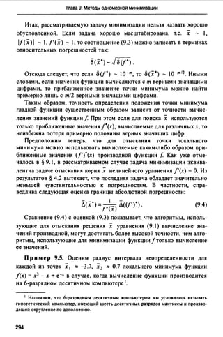 Глава 9. Методы одномерной минимизации
Итак, рассматриваемую задачу минимизации нельзя назвать хорошо
обусловленной. Если задача хорошо масштабирована, т.е. х - 1,
lf(x) - , f'(x) - ,то соотношение (9.3) можно записать в терминах
относительных погрешностей так:
8(.t")- JБ(f*).
Отсюда следует, что если 8(!*) - 10-т, то 8(х*) - 10-т12 . Иными
словами, если значения функции вычисляются с т верными значащими
цифрами, то приближенное значение точки минимума можно найти
примерно лишь с т/2 верными значащими цифрами.
Таким образом, точность определения положения точки минимума
гладкой функции существенным образом зависит от точности вычис-
ления значений функции f. При этом если для поиска х используются
только приближенные значения /*(х), вычисляемые для различных х, то
неизбежна потеря примерно половины верных значащих цифр.
Предположим теперь, что для отыскания точки локального
минимума можно использовать вычисляемые каким-либо образом при­
ближенные значения (/')*(х) производной функции f Как уже отме­
чалось в § 9.1, в рассматриваемом случае задача минимизации эквива-
лентна задаче отыскания корня х нелинейного уравнения /'(х) = О. Из
результатов § 4.2 вытекает, что последняя задача обладает значительно
меньшей чувствительностью к погрешностям. В частности, спра­
ведлива следующая оценка границы абсолютной погрешности:
- -· 1 - •
Л(х ) ""-(-) Л((f') ) .
!" х
(9.4)
Сравнение (9.4) с оценкой (9.3) показывает, что алгоритмы, исполь­
зующие для отыскания решения х уравнения (9.1) вычисление зна­
чений производной, могут достигать более высокой точности, чем алго­
ритмы, использующие для минимизации функции f только вычисление
ее значений.
Пр им ер 9.5. Оценим радиус интервала неопределенности для
каждой из точек х 1 ""-3.7, х 2 ""0.7 локального минимума функции
f(x) = х3 - х + е-х в случае, когда вычисление функции производится
на 6-разрядном десятичном компьютере 1•
1 Напомним, что 6-разрядНЫ1 десятичным компьютером мы условились называть
гипотетический компьютер, имеющий шесть десятичных разрядов мантиссы и произво­
дящий округление по дополнению.
294
 