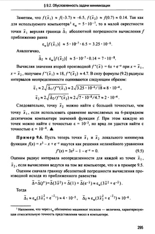 § 9.2. Обусловленность задачи минимизации
Заметим, что f(x 1) "'/(-3.7) "'-6.5, f(x 2) "'/(0.7) = 0.14. Так как
для используемого компьютера 1 Ем= 5 • I0-7, то в малой окрестности
точки х 1 верхняя граница Л1 абсолютной погрешности вычисления f
приближенно равна
Ем lf(x1)1 "'5 · 10-7 • 6.5 = 3.25 · 10-6.
Аналогично,
Вычисляя значения второй производной f"(x) = 6х + е-х при х = х 1,
х= х 2 ,получаемf"(х 1 ) "'18,f"(x2) =4.7.Всилуформулы(9.2)радиусы
интервалов неопределенности оцениваются следующим образом:
&1"'2JЛ1/f"(х 1 ),., 2J3.25 • 10-6118,., s· 10-4,
Ё2 "'2JЛ2//"(х2) "'2J7 · J0-8/4.7"' 2 · J0-4.
Следовательно, точку х 2 можно найти с большей точностью, чем
точку х 1, если использовать сравнение вычисляемых на 6-разрядном
десятичном компьютере значений функции f. При этом каждую из
точек можно найти с точностью Е = J0-3, но вряд ли удастся найти с
ТОЧНОСТЬЮ Е = JО-4. А
Пр им ер 9.6. Пусть теперь точки х 1 и х 2 локального минимума
функции /(х) = х3 - х + е-х ищутся как решения нелинейного уравнения
/'(х) = 3х2 - 1 - е-х = О. (9.5)
-
Оценим радиус интервала неопределенности для каждой из точек х 1,
х 2 , если вычисления ведутся на том же компьютере, что и в примере 9.5.
Оценим сначала границу абсолютной погрешности вычисления про­
изводной исходя из приближенного равенства
Л=Л(f')=Л(3 х 2 ) + Л(I) + Л(e-i)"' Ем(Зх2 + e-i).
Тогда
Л1=Ем(Зх~+е-:х 1 )"4·JО-5 , Л2 "'Ем(Зх;+е-:т2 )"'JО-6.
1 Напомним, что через &м обозначено машинное эпсилон - величина, характеризую­
щаJ1 относительную точность представлениJ1 чисел в компьютере.
295
 