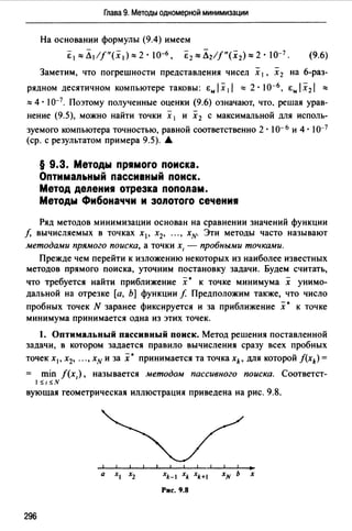 Глава 9. Методы одномерной минимизации
На основании формулы (9.4) имеем
E1""Л1/f"(x,):::::2· J0-6 , Е1:::::Л2//"(х2):::::2• JО-1 . (9.6)
Заметим, что погрешности представления чисел х 1 , х 2 на 6-раз­
рядном десятичном компьютере таковы: i:" I х 11 ::::: 2 · 1о-6 , i:" I х2 1 :::::
::::: 4 · 10-1. Поэтому полученные оценки (9.6) означают, что. решая урав­
нение (9.5), можно найти точки х 1 и х 2 с максимальной для исполь­
зуемого компьютера точностью, равной соответственно 2 · 10- 6 и 4 · 10-7
(ер. с результатом примера 9.5). .А.
§ 9.3. Методы пр1моrо поиска.
Оптимальный пассивный поиск.
Метод депени1 отрезка пополам.
Методы Фибоначчи и эопотоrо сечени1
Ряд методов минимизации основан на сравнении значений функции
/, вычисляемых в точках х 1 , х2, ..., хн- Эти методы часто называют
методами прямого поиска, а точки х, - пробными точками.
Прежде чем перейти к изложению некоторых из наиболее известных
методов прямого поиска, уточним постановку задачи. Будем считать,
что требуется найти приближение х • к точке минимума х унимо­
дальной на отрезке [а, Ь] функции/. Предположим также, что число
пробных точек N заранее фиксируется и за приближение .х• к точке
минимума принимается одна из этих точек.
1. Оптимальный пассивный поиск. Метод решения поставленной
задачи, в котором задается правило вычисления сразу всех пробных
точек х1 , х2, ... , хн и за .х· принимается та точка xk, для которой f(xk) =
min /(х,), называется методом пассивного поиска. Соответст-
1,; 1,; .v
вующая геометрическая иллюстрация приведена на рис. 9.8.
xk-I xk xk+I хн Ь х
Рис. 9.8
296
 