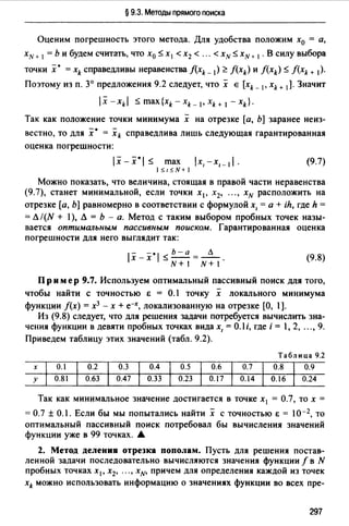 § 9.3. Методы прямого поиска
Оценим погрешность этого метода. Для удобства положим х0 = а,
xN+ 1 = Ь и будем считать, что х0 Sx1<х2 < ... <xNSxN+ 1 • В силу выбора
точки :х• = xk справедливы неравенства f(xk- 1) ~ f(xk) и f(xk) $ f(xk + 1).
Поэтому из п. 3° предложения 9.2 следует, что х Е [xk _ 1, xk+ 1]. Значит
lx-xkl :;;max{xk-xk_ 1,xk+ 1 -xk}.
Так как положение точки минимума х на отрезке [а, Ь] заранее неиз­
вестно, то для :х· = xk справедлива лишь следующая гарантированная
оценка погрешности:
lx-x•I $ max lx,-x,_ 11. (9.7)
1$1$N+1
Можно показать, что величина, стоящая в правой части неравенства
(9.7), станет минимальной, если точки х 1 , х2, ••• , xN расположить на
отрезке [а, Ь] равномерно в соответствии с формулой х, =а+ ih, где h =
= Л/(N + 1), Л = Ь - а. Метод с таким выбором пробных точек назы­
вается оптимальным пассивным поиском. Гарантированная оценка
погрешности для него выглядит так:
1
- -.
1
Ь-а Л
х-х :;;--=--.
N+I N+I
(9.8)
Пр им ер 9.7. Используем оптимальный пассивный поиск для того,
чтобы найти с точностью Е = 0.1 точку х локального минимума
функции f(x) = х3 - х + е-х, локализованную на отрезке (О, 1].
Из (9.8) следует, что для решения задачи потребуется вычислить зна­
чения функции в девяти пробных точках вида х, = 0.1 i, где i = 1, 2, ..., 9.
Приведем таблицу этих значений (табл. 9.2).
Таблица 9.2
х 0.1 0.2 0.3 0.4 0.5 0.6 0.7 0.8 0.9
у 0.81 0.63 0.47 0.33 0.23 0.17 0.14 0.16 0.24
Так как минимальное значение достигается в точке х1 = 0.7, то х =
= 0.7 ± 0.1. Если бы мы попытались найти х с точностью Е = 10-2, то
оптимальный пассивный поиск потребовал бы вычисления значений
функции уже в 99 точках. .&
2. Метод делении отрезка пополам. Пусть для решения постав­
ленной задачи последовательно вычисляются значения функции f в N
пробных точках х 1 , х2, ••• , х№ причем для определения каждой из точек
xk можно использовать информацию о значениях функции во всех пре-
297
 
