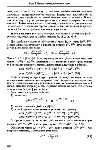 Глава 9. Методы одномерной минимизации
дыдущих точках х 1 , х2, "., xk _ 1• Соответствующие методы называют
методами последовательного поиска. Рассмотрим простейший из
методов этого семейства - метод деления отрезка пополам. В нем,
как и в двух других рассматриваемых в этом параграфе методах
{методах Фибоначчи и золотого сечения), используется принцип после­
довательного сокращения отрезка локализации, основанный на предло­
жении 9.2 и на следующем простом утверждении.
Предложение 9.3. Если функция унимодальна на отрезке [а, Ь],
то она унимодальна и на любом отрезке [с, d] с [а, Ь]. •
Для удобства изложения обозначим отрезок [а, Ь] через [а<О>, ь<О>].
Поиск минимума начинают с выбора на отрезке[а<0>, ь<0>] двух симмет­
рично расположенных точек
,...(О) -- а(О) + Ь(О) (0) а(О) + Ь(О)
"' 2 - cS, 13 = 2 + cS.
Здесь О < cS < (Ь - а)/2, cS - параметр метода. Далее вычисляют зна­
чения /{а<0>) и /(13<0>). Сравнение этих значений в силу предложенИJI
9.2 позволяет сократить отрезок локализации следующим образом:
если /{а<0>) ~ /(13<0>), то х е [а(!), ь< 1>] = [а<О>, 13<0>];
если /(а<О)) > f{l3(0)), ТО Х Е [а(!), b(l)] = [а(О), Ь(О)].
Если описанную процедуру принять за одну итерацию метода
и продолжить аналогичные операции для построения последователь­
ности сокращающихся отрезков локализации, то получим итерационный
метод. Опишем очередную его итерацию исходя из того, что отрезок
локализации [dk b(k)] уже найден.
Выполняют следующие действия:
) ВЫЧИСЛЯЮТ
a(k) =a(k) + b(k) - cS' f.l(k) =a<k) + ь<k) + cS.
2 t' 2 ,
2) находят значения j(a<k>) и j(13<k>);
3) новый отрезок локализации определяют по правилу:
если /{а<*>)~ f(l3<k>), то [а<*+ 1>, ь<k+ 1>] = [а<*>, 13<*>];
если /{а<*>)> /(13<*>), то [a<k +1>, ь<k + 1>] =[а<*>, ь<*>].
В первом случае за очередное приближение к точке минимума при­
нимают x<k+ l) = a(k), а во втором случае x<k+ I) = 13<*> (рис. 9.9).
Обозначим через л<п> = ь<п> - а<п) длину отрезка [а<пJ, ь<п>]. Как
нетрудно заметить, справедливо равенство
298
л<п)
л<п+1>=2+Б. (9.9)
 
