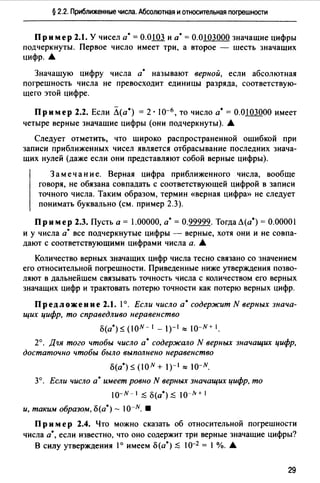 § 2.2. Приближенные числа. Абсолютная и относительная погрешности
Пример 2.1. У чисел а·= О.ОШ. и а·= 0.0103000 значащие цифры
подчеркнуты. Первое число имеет три, а второе - шесть значащих
цифр. .._
Значащую цифру числа а• называют верной, если абсолютная
погрешность числа не превосходит единицы разряда, соответствую­
щего этой цифре.
Пример 2.2. Если Л(а•) = 2· I0-6 , то число а•= 0.0103000 имеет
четыре верные значащие цифры (они подчеркнуты). .._
Следует отметить, что широко распространенной ошибкой при
записи приближенных чисел является отбрасывание последних знача­
щих нулей (даже если они представляют собой верные цифры).
Замечание. Верная цифра приближенного числа, вообще
говоря, не обязана совпадать с соответствующей цифрой в записи
точного числа. Таким образом, термин «верная цифрю> не следует
понимать буквально (см. пример 2.3).
Пример 2.3. Пусть а= 1.00000, а•= 0.99999. ТогдаЛ(а*) = 0.00001
и у числа а• все подчеркнутые цифры - верные, хотя они и не совпа­
дают с соответствующими цифрами числа а. .._
Количество верных значащих цифр числа тесно связано со значением
его относительной погрешности. Приведенные ниже утверждения позво­
ляют в дальнейшем связывать точность числа с количеством его верных
значащих цифр и трактовать потерю точности как потерю верных цифр.
Предложение 2.1. 1°. Если число а• содержит N верных знача­
щих цифр, то справедливо неравенство
Б(а•) $ (ION- 1 _ 1)-1"" 10-N+ 1.
2°. Дqя того чтобы число а• содержало N верных значащих цифр,
достаточно чтобы было выполнено неравенство
Б(а•) $ (ION + 1)-1"" 10-N.
3°. Если число а• имеет ровно N верных значащих цифр, то
10-N-I ;SБ(a•);S 10-N+I
и, таким образом, Б(а*) - 10-N. •
Пр им ер 2.4. Что можно сказать об относительной погрешности
числа а·, если известно, что оно содержит три верные значащие цифры?
В силу утверждения 1° имеем Б (а*) ;S 1о-2 = 1%. .._
29
 