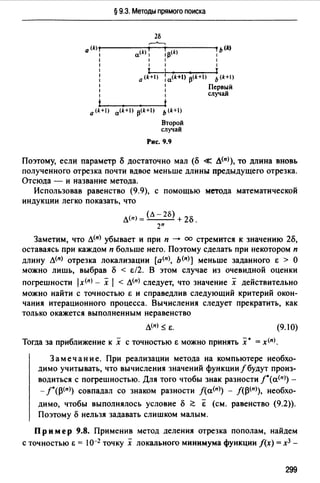 § 9.3. Методы прямого поиска
2Б
,_....._,
0 <k)--------..------ь<k)
1 a<kJ 1 1p(k) 1
1 1 1 1
1 1 1 1
1 1
: 0 (k+I) : a(k+I) p<k+I) Ь (k+I)
: : Первый
1 1 случай
0 (k+) a(k+I) p<k+I) Ь (k+I)
Второй
случай
Рис. 9.9
Поэтому, если параметр cS достаточно мал (cS « д<п>), то длина вновь
полученного отрезка почти вдвое меньше длины предыдущего отрезка.
Отсюда - и название метода.
Использовав равенство (9.9), с помощью метода математической
индукции легко показать, что
д<п> = (л - 2Б) + 2о.
2п
Заметим, что д(п) убывает и при п -+ оо стремится к значению 2cS,
оставаясь при каждом п больше него. Поэтому сделать при некотором п
длину д<п> отрезка локализации [а<п>, ь<п>] меньше заданного Е > О
можно лишь, выбрав о < Е/2. В этом случае из очевидной оценки
погрешности lх<п> - х 1 < д(п) следует, что значение х действительно
можно найти с точностью Е и справедлив следующий критерий окон­
чания итерационного процесса. Вычисления следует прекратить, как
только окажется выполненным неравенство
Д(n) ~ Е. (9.1 О)
Тогда за приближение к х с точностью Е можно принять :х· = x<n>.
Замечание. При реализации метода на компьютере необхо­
димо учитывать, что вычисления значений функции/ будут произ­
водиться с погрешностью. Для того чтобы знак разности /°(а<п>) -
- f°(~<п>) совпадал со знаком разности f(а<п>) - f(~(nJ), необхо-
димо, чтобы выполнялось условие о ;;::::; & (см. равенство (9.2)).
Поэтому о нельзя задавать слишком малым.
Пр им ер 9.8. Применив метод деления отрезка пополам, найдем
с точностью Е = 10-2 точку х локального минимума функции f(x) = хз -
299
 