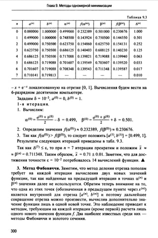 Глава 9. Методы одномерной минимизации
Таблица 9.3
п a<•I ь<•) a<•J j(a(•I) 13<•) /(13<•1) л<•~
о 0.000000 1.000000 0.499000 о 232389 0.501000 0.230676 1.000
1 0.499000 1.000000 0.748500 0.143924 0.750500 0.144350 0.501
2 0.499000 0.750500 0.623750 0.154860 0.625750 0.154131 0.252
3 0.623750 0.750500 0.686125 0.140403 0.688125 0.140230 0.125
4 0.686125 0.750500 0.717088 0.139821 0.719088 0.139940 0.063
5 0.686125 0.719088 0.701607 0.139549 0.703607 0.139520 0.033
6 0.701607 0.719088 0.708348 0.139543 0.711348 0.139587 0.017
7 0.710141 0.719813 - - - - 0.010
-х + е-х локализованную на отрезке [О, l]. Вычисления будем вести на
6-разрядном десятичном компьютере.
Зададим о = 1о-3, а<0> = О, Ь(О) = l.
1-я итерация.
l. Вычислим:
а(О) + Ь(О) а(О) + Ь(О)
а<0>= 2 -о=О.499, р<0>= 2 +о=О.501.
2. Определим значения f(a<0>)::::: 0.232389, /(13<0>)::::: 0.230676.
3. Так как f(a<0>) > лр<0>), то следует положить [a(I>, b(I)] = [0.499, 1].
Результаты следующих итераций приведены в табл. 9.3.
Так как л(7) ~ &, то при п = 7 итерации прекратим и положим х :::::
::::: р<п> = 0.711348. Таким образом, х = 0.71±0.01. Заметим, что для дос­
тижения точности & = l0-2 потребовалось 14 вычислений функции. .А.
3. Метод Фибоиаччи. Заметим, что метод деления отрезка пополам
требует на каждой итерации вычисления двух новых значений
функции, так как найденные на предыдущей итерации в точках а<п> и
р<п> значения далее не используются. Обратим теперь внимание на то,
что одна из этих точек (обозначенная в предыдущем пункте через х<п>)
является внутренней для отрезка [а<п>, ь<п)] и поэтому дальнейшее
сокращение отрезка можно произвести, вычислив дополнительно зна­
чение функции лишь в одной новой точке. Это наблюдение приводит к
методам, требующим на каждой итерации (кроме первой) расчета лишь
одного нового значения функции f Два наиболее известных среди них -
методы Фибоначчи и золотого сечения.
300
 