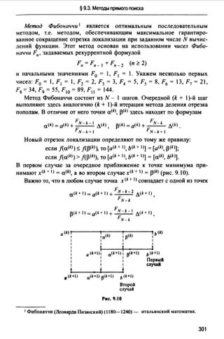 § 9.3. Методы прямого поиска
Метод Фибоначчи 1 является оптимальным последовательным
методом, т.е. методом, обеспечивающим максимальное гарантиро­
ванное сокращение отрезка локализации при заданном числе N вычис­
лений функции. Этот метод основан на использовании чисел Фибо­
наччи Fn, задаваемых рекуррентной формулой
Fn = Fn _ 1 + Fn _2 (п Z 2)
и начальными значениями F0 = 1, F 1 = 1. Укажем несколько первых
чисел: F0 = 1, F 1 = 1, F2 = 2, F3 = 3, F4 = 5, F5 = 8, F6 = 13, F7 = 21,
F8 = 34, F9 = 55, F10 = 89, F11 = 144.
Метод Фибоначчи состоит из N - 1 шагов. Очередной (k + 1)-й шаг
выполняют здесь аналогично (k + 1)-й итерации метода деления отрезка
пополам. В отличие от него точки a<k ~(k) здесь находят по формулам
F F
a(k) = a(k) + ~ Л(k) ~(k) =a<k> + ~ Л(k).
FN-k+ 1 FN-k+ 1
Новый отрезок локализации определяют по тому же правилу:
если f(a(k)) $ f(~(k)~ то [a<k + 1), b(k + 1)] = [a<k>, ~(k)];
если f(a<k)) > f(p<k>), то [a<k + 1), ь<k+ 1)] = [a<k>, ь<k>].
В первом случае за очередное приближение к точке минимума при­
нимают x<k + 1) = a<k), а во втором случае x<k+ 1>= ~(k) (рис. 9.1 О).
Важно то, что в любом случае точка x<k+ I) совпадает с одной из точек
F
a<k+J)=a(k+l)+ N-k-2 л<k+IJ,
FN-k
F
~(k+ 1) =a<k+ t) + N-k-1 л<k+ 1).
FN-k
а (k)
1а<*> 113<k)
ь<t>
1 1
1 1 1 1
1 1 1 1
1 ;
a<k+) f ll(k+l)
11
1 а (k+)1 ь<k+t>
1 1 1
Первый1 1 1
1 1 1 случай
t ' t t
о (k+J) a<k+I) 13<k+I) ь (k+I/
Второй
случай
Рис. 9.10
1 Фибоначчи (Леонардо Пизанский) (1180--1240)- итальянский математик.
301
 