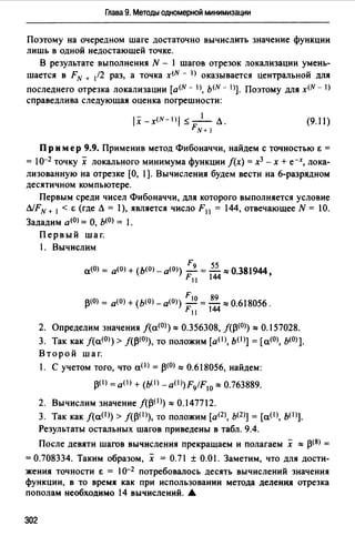 Глава 9. Методы одномерной минимизации
Поэтому на очередном шаге достаточно вычислить значение функции
лишь в одной недостающей точке.
В результате выполнения N - 1 шагов отрезок локализации умень­
шается в FN + /2 раз, а точка x(N - 1) оказывается центральной для
последнего отрезка локализации [a<N - 1), ь<N - 1)]. Поэтому для x<N - 1)
справедлива следующая оценка погрешности:
1Х - x<N - 1) 1 ~ _l_ Л .
FN+ 1
(9. 11)
Пр им ер 9.9. Применив метод Фибоначчи, найдем с точностью Е =
= 10-2 точку х локального минимума функции /(х) = х3 - х + е-х, лока­
лизованную на отрезке [О, 1]. Вычисления будем вести на 6-разрядном
десятичном компьютере.
Первым среди чисел Фибоначчи, для которого выполняется условие
ЛIFN+ 1 < Е (где Л =),является число F 11 = 144, отвечающее N = 10.
Зададим а<0> = О, Ь(О) = .
Первый шаг.
1. Вычислим
F9 55
а(О) = а(О) + (Ь(О) _ а<0>) - =- "'о 381944
F 11 144 . '
j3(0) = а(О) + (Ь(О) - а<О>) ; 10 = 18~ "'0.618056.
11
2. Определим значения /(а<О>)"' 0.356308, J(J3<0>) "' 0.157028.
3. Так как j(a<0>) > f(j3(0>), то положим [a(I>, b(I)] = [а<О), Ь(О)].
Второй шаг.
1. С учетом того, что аО> = 13<0>"' 0.618056, найдем:
J3<1) =аО> + (b<1)-a0>)F9/F10 "' 0.763889.
2. Вычислим значение /(j3(1>)"' 0.147712.
3. Так как /(аО)) > /(j3(1>), то положим [ащ, Ь<2>] = [a(I>, ЬО>].
Результаты остальных шагов приведены в табл. 9.4.
После девяти шагов вычисления прекращаем и полагаем х "' 13<8>=
= О.708334. Таким образом, х = О. 71 ± О.О 1. Заметим, что для дости­
жения точности Е = 1о-2 потребовалось десять вычислений значения
функции, в то время как при использовании метода деленИJ1 отрезка
пополам необходимо 14 вычислений. 6.
302
 