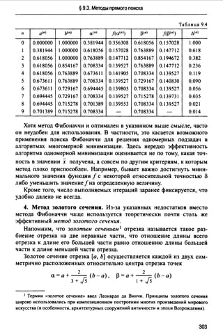 § 9.3. Методы прямого поиска
Таблица 9.4
п а<•> ь<•> a<•J /(а<•)) pt•) J(p<•>) л<•>
о 0.000000 1.000000 0.381944 0.356308 0.618056 0.157028 1.000
1 0.381944 1.000000 0.618056 0.157028 0.763889 0.147712 0.618
2 0.618056 1.000000 0.763889 0.147712 0.854167 0.194672 0.382
3 0.618056 0.854167 0.708334 0.139527 0.763889 0.147712 0.236
4 0.618056 0.763889 0.673611 0.141905 0.708334 0.139527 0.119
5 0.673611 0.763889 0.708334 0.139527 0.729167 0.140830 0.090
6 0.673611 0.729167 0.694445 0.139805 0.708334 0.139527 0.056
7 0.694445 0.729167 0.708334 0.139527 0.715278 0.139731 0.035
8 0.694445 0.715278 0.701389 0.139553 0.708334 0.139527 0.021
9 0.701389 0.715278 0.708334 - 0.708334 - 0.014
Хотя метод Фибоначчи и оптимален в указанном выше смысле, часто
он неудобен для использования. В частности, это касается возможного
применения поиска Фибоначчи для решения одномерных подзадач в
алгоритмах многомерной минимизации. Здесь нередко эффективность
алгоритма одномерной минимизации оценивается не по тому, какая точ-
ность в значении х получена, а совсем по другим критериям, к которым
метод плохо приспособлен. Например, бывает важно достигнуть мини­
мального значения функции f с некоторой относительной точностью о
либо уменьшить значение f на определенную величину.
Кроме того, число выполняемых итераций заранее фиксируется, что
удобно далеко не всегда.
4. Метод золотого сечения. Из-за указанных недостатков вместо
метода Фибоначчи чаще используется теоретически почти столь же
эффективный метод золотого сечения.
Напомним, что золотым сечением 1 отрезка называется такое раз­
биение отрезка на две неравные части, что отношение длины всего
отрезка к длине его большей части равно отношению длины большей
части к длине меньшей части отрезка.
Золотое сечение отрезка [а, Ь] осуществляется каждой из двух сим­
метрично расположенных относительно центра отрезка точек
2 2
а=а+-- (Ь-а), ~=а+-- (Ь-а)
3+Js 1+Js
1 Термин «Золотое сечение» ввел Леонардо да Винчи. Принципы золотого сечения
широко использовались при композиционном построении многих произведений мирового
искусства (в особенности, архитектурных сооруженнй античности и эпохи Возрождения).
303
 