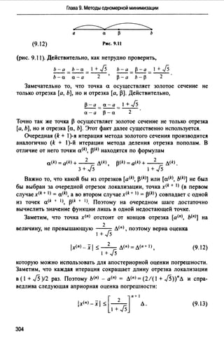 Глава 9. Методы одномерной минимизации
~
а а ~ Ь
(9.12) Рис. 9.11
(рис. 9.11 ). Действительно, как нетрудно проверить,
b-a=b-a=J+j5 b-a=p-a=J+j5
Ь-а а-а 2 р-а Ь-р 2
Замечательно то, что точка а осуществляет золотое сечение не
только отрезка [а, Ь], но и отрезка [а, j3]. Действительно,
p-a=~=1+J5
а-а р-а 2
Точно так же точка 13 осуществляет золотое сечение не только отрезка
[а, Ь], но и отрезка [а, Ь]. Этот факт далее существенно используется.
Очередная (k + 1)-я итерация метода золотого сечения производится
аналогично (k + 1)-й итерации метода деления отрезка пополам. В
отличие от него точки a<k>, j3(k) находятся по формулам
2
a<k> = a<k) + - - Л(k)
3 + J5 ,
13<*> = a<k> + _2_ л<k>.
1+Js
Важно то, что какой бы из отрезков [a<kJ, j3(k)] или [a<k>, b(k)] не был
бы выбран за очередной отрезок локализации, точка x<k + 1> (в первом
случаех<k+ I) = a<k>, а во втором случаех<k+ I) = j3<k>) совпадает с одной
из точек а<* + 1), 13<k + 1>. Поэтому на очередном шаге достаточно
вычислить значение функции лишь в одной недостающей точке.
Заметим, что точка х<п> отстоит от концов отрезка [а<п>, ь<п>] на
2
величину, не превышающую ----r; л<п>, поэтому верна оценка
1 + -J5
lx(n)_xl ~-2- Л(п)=Л(п+I),
1 + J5
(9. I2)
которую можно использовать для апостериорной оценки погрешности.
Заметим, что каждая итерация сокращает длину отрезка локализации
в ( 1+ J5 )12 раз. Поэтому ь<п> - а<п> = л<п> = (2/( 1+ J5))пЛ и спра­
ведлива следующая априорная оценка погрешности:
lx<п>-xl ~ - 2- Л.[ ]
п+ 1
1 + J5
(9.13)
304
 