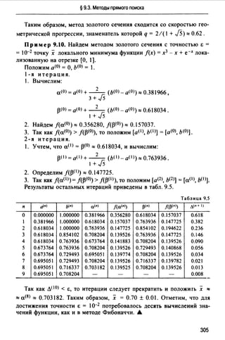 § 9.3. Методы прямого поиска
Таким образом, метод золотого сечения сходится со скоростью гео­
метрической прогрессии, знаменатель которой q = 2/( 1+ J5)"' 0.62.
Пример 9.10. Найдем методом золотого сечения с точностью & =
= 10-2 точку х локального минимума функции f(x) =х3 - х + е-х лока­
лизованную на отрезке [О, 1].
Положим а<0> = О, Ь(О) = 1.
1-я итерация.
1. Вычислим:
а(О) = а<О> + - 2- (ь<0> - а<0>) "' 0.381966,
3 + J5
р<О) = а<О> + - 2- ( Ь(О) - а<О>)"' 0.618034.
1 +Js
2. Найдем f(a(O))"' 0.356280, f(p(O))"' 0.157037.
3. Так как J(a<0>) > лр<О)), то положим (a(l), b(I)] = [а<О>, Ь(О)].
2-я итерация.
. Учтем, что а< 1 > = р<0>"' 0.618034, и вычислим:
p(t) = 0 (1) + - 2- (ЬО>- аО>)"' 0.763936.
1 +Js
2. Определим ЛР(l))"' 0.147725.
3. Так как f(a(l>) =J(p<0>) > /(р< 1 >), то положим [а(2), Ь(2)) =[a(l>, b(l>].
Результаты остальных итераций приведены в табл. 9.5.
Таблица 9.5
п tJ.•) ь<•) а<•) /(а<•)) 13<•) л13<•)> л<•+ 1)
о 0.000000 1.000000 0.381966 0.356280 0.618034 0.157037 0.618
1 0.381966 1.000000 0.618034 0.157037 0.763936 0.147725 0.382
2 0.618034 1.000000 0.763936 0.147725 0.854102 0.194622 0.236
3 0.618034 0.854102 0.708204 0.139526 0.763936 0.147725 0.146
4 0.618034 0.763936 0.673764 0.141883 0.708204 0.139526 0.090
5 0.673764 0.763936 0.708204 0.139526 0.729493 0.140868 0.056
6 0.673764 0.729493 0.695051 0.139774 0.708204 0.139526 0.034
7 0.695051 0.729493 0.708204 0.139526 0.716337 0.139782 О.о21
8 0.695051 0.716337 0.703182 0.139525 0.708204 0.139526 0.013
9 0.695051 0.708204 - - - - 0.008
Так как Л(IО) < &, то итерации следует прекратить и положить х ""
"' а<8> "' О.703182. Таким образом, х = О.70 ± О.О 1. Отметим, что для
достижения точности & = 10-2 потребовалось десять вычислений зна­
чений функции, как и в методе Фибоначчи. .&
305
 