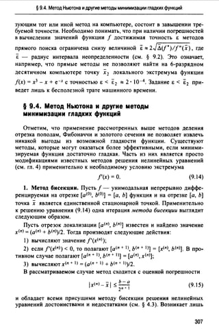 § 9.4. Метод Ньютона и другие методы минимизации гладких функций
зующим тот или иной метод на компьютере, состоит в завышении тре­
буемой точности. Необходимо понимать, что при наличии погрешностей
в вычислении значений функции / достижимая точность Е методов
прямого поиска ограничена снизу величиной € ""2JЛ(f*)//"(х), где
€ - радиус интервала неопределенности (см. § 9.2). Это означает,
например, что прямые методы не позволяют найти на 6-разрядном
десятичном компьютере точку х 2 локального экстремума функции
/(х) = х3 - х + е-х с точностью Е < €2 ""2 • I0-4• Задание Е < Е 2 при­
ведет лишь к бесполезной трате машинного времени.
§ 9.4. Метод Ньютона и другие методы
минимизации гладких функций
Отметим, что применение рассмотренных выше методов деления
отрезка пополам, Фибоначчи и золотого сечения не позволяет извлечь
никакой выгоды из возможной гладкости функции. Существуют
методы, которые могут оказаться более эффективными, если миними­
зируемая функция достаточно гладкая. Часть из них является просто
модификациями известных методов решения нелинейных уравнений
(см. гл. 4) применительно к необходимому условию экстремума
/'(х) =О. (9.14)
1. Метод бисекции. Пусть/ - унимодальная непрерывно диффе­
ренцируемая на отрезке [a(OJ, Ь(О)] = [а, Ь] функция и на отрезке [а, Ь]
точка х является единственной стационарной точкой. Применительно
к решению уравнения (9.14) одна итерация метода бисекции выглядит
следующим образом.
Пусть отрезок локализации [a(nJ, ь<п)] известен и найдено значение
х<п) = (а(п) + b(n>)t2. Тогда производят следующие действия:
1) вычисляют значение f'(x<n>);
2) если f'(x(n>) < О, то полагают [а<п + 1), ь<п + IJ] = [х<пJ, ь<пJ]. В про­
тивном случае полагают [а(п + IJ, Ь(п + 1)] = [а<п>, х<п)];
3) вычисляют х<п + 1) = (а<п + 1) + Ь(п + 1))/2.
В рассматриваемом случае метод сходится с оценкой погрешности
(9.15)
и обладает всеми присущими методу бисекции решения нелинейных
уравнений достоинствами и недостатками (см. § 4.3). Возникает лишь
307
 