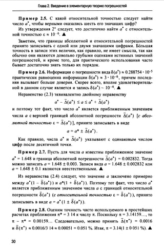 Глава 2. Введение в элементарную теорию nоrрешностей
Пр им ер 2.5. С какой относительной точностью следует найти
число а*, чтобы верными оказались шесть его значащих цифр?
Из утверждения 2° следует, что достаточно найти а• с относитель­
ной точностью 6::::: 10-6• .&
Заметим, что границы абсолютной и относительной погрешностей
принято записывать с одной или двумя значащими цифрами. Большая
точность в записи этих величин, как правило, не имеет смысла, так как
обычно они являются довольно грубыми оценками истинных значений
погрешностей, и кроме того, для практического использования часто
бывает достаточно знать только их порядок.
Пр им ер 2.6. Информация о погрешности вида о(а*) ::::: 0.288754 • 1o-s
практически равноценна информации о(а*) ::::: 3. 10-6' причем послед­
няя вызывает больше доверия. Скорее всего, вполне удовлетворитель­
ной в данном случае является и запись о(а*) - 10-6. .&
Неравенство (2.3) эквивалентно двойному неравенству
а• - Л(а*) $а$ а• + Л(а*)
и поэтому тот факт, что число а• является приближенным значением
числа а с верхней границей абсолютной погрешности Л(а*) [с абсо­
лютной точностью i; = Л(а*) ], принято записывать в виде
а= а* ± Л(а*).
Как правило, числа а• и Л(а*) указывают с одинаковым числом
цифр после десятичной точки.
Пр им ер 2.7. Пусть для числа а известны приближенное значение
а•= 1.648 и граница абсолютной погрешности Л(а*) = 0.002832. Тогда
можно записать а= 1.648 ± 0.003. Записи вида а= 1.648 ± 0.002832 или
а = 1.648 ± 0.1 являются неестественными. .&
Из неравенства (2.4) следует, что значение а заключено примерно
между а*(! - 8(а*)) и a*(I + 8(а*)). Поэтому тот факт, что число а•
является приближенным значением числа а с границей относительной
погрешности 8(а*) (с относительной точностью i; = 8(а*) ), принято
записывать в виде а= а• (1 ± 8(а*) ).
Пр им ер 2.8. Оценим точность часто используемого в простейших
расчетах приближения тт* = 3 14 к числу тt. Поскольку тt = 3.14159"" то
7t - тт* = 0.00159... Следовательно, можно принять Л(тт*) = 0.0016
и 8(тт*)::::: 0.0016/3 14::::: 0.00051=0.051 %. Итак, тt = 3.14(1±О051 %). .&
30
 