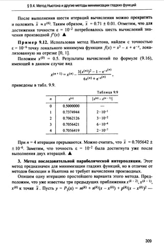 § 9.4. Метод Ньютона и другие методы минимизации гладких функций
После выполнения шести итераций вычисления можно прекратить
и положить х ::=х<б>. Таким образом, х =0.71±0.01. Отметим, что для
достижения точности t = l0-2 потребовалось шесть вычислений зна­
чения производной /'(х) А
Пример 9.12. Использовав метод Ньютона, найдем с точностью
t = l о-6 точку локального минимума функции /(х) = х3 - х + е-х, лока­
лизованную на отрезке [О, l].
Положим х<О> = 0.5. Результаты вычислений по формуле (9.16),
имеющей в данном случае вид
3(x<n))2 - 1- е-х<п>x<n + 1) =х(п) _ ......__..______
6x(n) + е-х<п> '
приведены в табл. 9.9.
Таблица 9.9
п х/•) lx/•) -х<•- I) 1
о 0.5000000
0.7374944 2· 10-1
2 0.7062126 3. 10-2
3 0.7056421 6. lo-4
4 0.7056419 2 • lo-7
При п =4 итерации прерываются. Можно считать, что х =О.705642 ±
± 10--{;. Заметим, что точность & = 10-2 была достигнута уже после
выполнения двух итераций. .А
3. Метод последовательной параболической интерполяции. Эrот
метод предназначен для минимизации гладких функций, но в отличие от
методов бисекции и Ньютона не требует вычисления производных.
Опишем одну итерацию простейшего варианта этого метода. Пред­
положим, что уже известны три предыдущих приближения x<k - 2), x<k - 1),
x(k) к точке х. Пусть у = Р2(х) = m<k) + п<k>(х - x<k>) +p<k>(x - x<k>)2 -
309
 