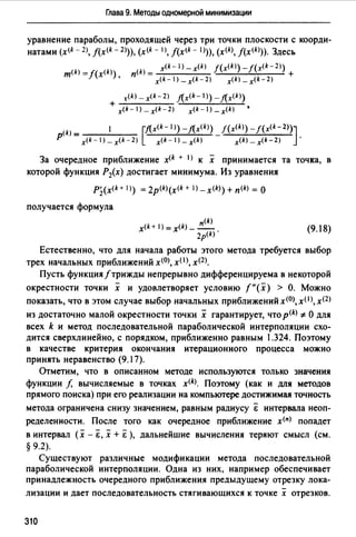 Глава 9. Методы одномерной минимизации
уравнение параболы, проходящей через три точки плоскости с коорди­
натами (x(k - 2), J(x<k - 2>)), (x<k - 1>, j(x(k - 1>)), (x<k>, j(x(k>)). Здесь
п(k) = x<k- 1) - x(k) J(x<k>) - f(x<k- 2>) +
x<k- l)_x(k-2) x(k) _x(k-2)
t(k) _ x<k- 2) !(x<k-1 >) _!(x<k>)
+ •x<k-1)_x(k-2) x<k-)_x(k)
1 [fl._x(k- 1>) _!(x<k>) f (x<k>) _/(x<k- 2>)]
p(k)= - .
x<k-l)_x(k-2) x<k-1)_x(k) x<k>-x<k-2)
За очередное приближение x<k + 1) к х принимается та точка, в
которой функция Р2(х) достигает минимума. Из уравнения
P],(x<k + 1>) = 2p(k)(x<k+ 1) - x<k)) + п<kJ = О
получается формула
п<k)
x(k+J=x(k) ___
2p(k).
(9.18)
Естественно, что для начала работы этого метода требуется выбор
трех начальных приближений х<О>, хО), х<2>.
Пусть функция/трижды непрерывно дифференцируема в некоторой
окрестности точки х и удовлетворяет условию f"(x) > О. Можно
показать, что в этом случае выбор начальных приближений х<О>, x(I >, х<2)
из достаточно малой окрестности точки х гарантирует, что p(k) *О для
всех k и метод последовательной параболической интерполяции схо­
дится сверхлинейно, с порядком, приближенно равным 1.324. Поэтому
в качестве критерия окончания итерационного процесса можно
принять неравенство (9.17).
Отметим, что в описанном методе используются только значения
функции f, вычисляемые в точках x<k>. Поэтому (как и для методов
прямого поиска) при его реализации на компьютере достижимая точность
метода ограничена снизу значением, равным радиусу & интервала неоп­
ределенности. После того как очередное приближение х<п> попадет
в интервал (х - &, х + Ё ), дальнейшие вычисления теряют смысл (см.
§ 9.2).
Существуют различные модификации метода последовательной
параболической интерполяции. Одна из них, например обеспечивает
принадлежность очередного приближения предыдущему отрезку лока-
лизации и дает последовательность стягивающихся к точке х отрезков.
310
 