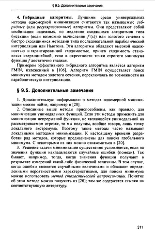 § 9.5. Дополнительные замечания
4. Гибридные алгоритмы. Лучшими среди универсальных
методов одномерной минимизации считаются так называемые гиб­
ридные (или регуляризованные) алгоритмы. Они представляют собой
комбинации надежных, но медленно сходящихся алгоритмов типа
бисекции (если возможно вычисление f'(x)) или золотого сечения с
быстро сходящимися методами типа последовательной параболической
интерполяции или Ньютона. Эти алгоритмы обладают высокой надеж­
ностью и гарантированной сходимостью, причем сходимость стано­
вится сверхлинейной, если в окрестности точки строгого минимума
функция f достаточно гладкая.
Примером эффективного гибридного алгоритма является алгоритм
FMIN, изложенный в [106]. Алгоритм FMIN осуществляет поиск
минимума методом золотого сечения, переключаясь по возможности на
параболическую интерполяцию.
§ 9.5. Допоnнитеnьные замечаниw
1. Дополнительную информацию о методах одномерной миними­
зации можно найти, например в [20].
2. Описанные выше методы приспособлены, как правило, для
минимизации унимодальных функций. Если эти методы применить для
минимизации непрерывной функции, не являющейся унимодальной на
рассматриваемом отрезке, то мы получим, вообще говоря, лишь точку
локального экстремума. Поэтому такие методы часто называют
локальными методами минимизации. К настоящему времени разра­
ботан ряд методов, которые предназначены для поиска глобального
минимума. С некоторыми из них можно ознакомиться в [20].
З. Решение задачи минимизации существенно усложняется, если на
значения функции накладываются случайные ошибки (помехи). Так
бывает, например, тогда, когда значения функции получают в
результате измерений какой-либо физической величины. В том случае,
когда ошибки являются случайными величинами и обладают опреде­
ленными вероятностными характеристиками, для поиска минимума
можно использовать метод стохастической аппроксимации. Понятие
об этом методе можно получить из [20]; там же содержатся ссылки на
соответствующую литературу.
311
 