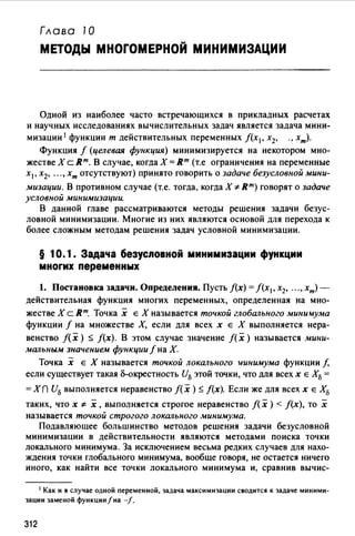Глава 10
МЕТОДЫ МНОГОМЕРНОЙ МИНИМИЗАЦИИ
Одной из наиболее часто встречающихся в прикладных расчетах
и научных исследованиях вычислительных задач является задача мини-
мизации 1 функции т действительных переменных f(x1, х2, ., хт).
Функция f (целевая функция) минимизируется на некотором мно­
жестве Х с Rm. В случае, когда Х =Rm (т.е ограничения на переменные
х1 , х2, •.• , хт отсутствуют) принято говорить о задаче безусловной мини-
мизации. В противном случае (т.е. тогда. когда Х cF- Rm) говорят о задаче
условной минимизации.
В данной главе рассматриваются методы решения задачи безус­
ловной минимизации. Многие из них являются основой для перехода к
более сложным методам решения задач условной минимизации.
§ 10.1. Задача безусnовной минимизации функции
многих переменных
1. Постановка задачи. Определения. Пусть f(x) =f(x1, х2, •.• , хm)­
действительная функция многих переменных, определенная на мно­
жестве Х с Rm. Точка х Е Х называется точкой глобального минимума
функции f на множестве Х, если для всех х Е Х выполняется нера­
венство f(x) ::;; f(x). В этом случае значение f(x) называется мини­
мальным значением функции f на Х.
Точка х Е Х называется точкой локального wинимума функции f,
если существует такая сS-окрестность U5 этой точки, что для всех х Е Х5 =
=Xn И5 выполняется неравенство f(x)::;; f(x). Если же для всех х Е Х5
таких, что х cF- х, выполняется строгое неравенство f(x) < f(x), то х
называется точкой строгого локального .wинимума.
Подавляюшее большинство методов решения задачи безусловной
минимизации в действительности являются методами поиска точки
локального минимума. За исключением весьма редких случаев для нахо­
ждения точки глобального минимума, вообще говоря, не остается ничего
иного, как найти все точки локального минимума и, сравнив вычис-
1 Как и в случае одной переменной, задача максимизации сводится к задаче миними­
зации заменой функции/на -/.
312
 