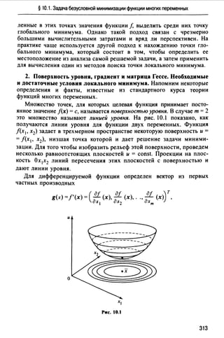 § 10.1. Задача безусловной минимизации функции многих переменных
ленные в этих точках значения функции f, выделить среди них точку
глобального минимума. Однако такой подход связан с чрезмерно
большими вычислительными затратами и вряд ли перспективен. На
практике чаще используется другой подход к нахождению точки гло­
бального минимума, который состоит в том, чтобы определить ее
местоположение из анализа самой решаемой задачи, а затем применить
для вычисления один из методов поиска точки локального минимума.
2. Поверхность уровня, градиент и матрица Гессе. Необходимые
и достаточные условия локального минимума. Напомним некоторые
определения и факты, известные из стандартного курса теории
функций многих переменных.
Множество точек, для которых целевая функция принимает посто­
янное значение f(x) =с, называется поверхностью уровня. В случае т = 2
это множество называют линией уровня. На рис. 10. показано, как
получаются линии уровня для функции двух переменных. Функция
f(x1, х2) задает в трехмерном пространстве некоторую поверхность и=
= f(x 1, х2), низшая точка которой и дает решение задачи миними­
зации. Для того чтобы изобразить рельеф этой поверхности, проведем
несколько равноотстоящих плоскостей и = const. Проекции на плос­
кость Ох 1х2 линий пересечения этих плоскостей с поверхностью и
дают линии уровня.
Для дифференцируемой функции определен вектор из первых
частных производных
- ' -( дf дf дf ~ тg(x)-f (х)- -(х), - (х), .., - (х)) ,
дх, дхz дхт
и
о
Рис. 10.1
313
 