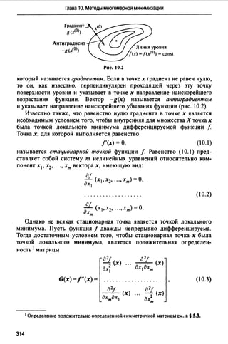 Глава 10. Методы многомерной минимизации
Градиент
g(x<O))
Антиградиент
-g (х10))
Рис. 10.2
который называется градиентом. Если в точке х градиент не равен нулю,
то он, как известно, перпендикулярен проходящей через эту точку
поверхности уровня и указывает в точке х направление наискорейшего
возрастания функции. Вектор -g(x) называется антиградиентом
и указывает направление наискорейшего убывания функции (рис. 10.2).
Известно также, что равенство нулю градиента в точке х является
необходимым условием того, чтобы внутренняя для множества Х точка х
была точкой локального минимума дифференцируемой функции f
Точках, для которой выполняется равенство
f'(x) =О, ( 0.1)
называется стационарной точкой функции f. Равенство (10.1) пред­
ставляет собой систему т нелинейных уравнений относительно ком­
понент х 1 , х2 , "., хт векторах, имеющую вид:
(10.2)
а/
- (х 1 ,х2, ".,хт)=О.
дхт
Однако не всякая стационарная точка является точкой локального
минимума. Пусть функция f дважды непрерывно дифференцируема.
Тогда достаточным условием того, чтобы стационарная точка х была
точкой локального минимума, является положительная определен­
ность 1 матрицы
G(x) =f"(x) = (10.3)
1 Определение положительно определенной симметричной матрицы см. в§ S.3.
314
 