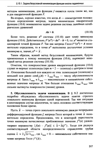 § 10.1. Задача безусловной минимизации функции многих переменных
методом минимизации, для функции f окажется почти таким же, как
и для квадратичной функции F.
Во-вторых, хорошо известно, что когда А - симметричная положи­
тельно определенная матрица, задача минимизации квадратичной
функции (10.6) эквивалентна задаче решения системы линейных алгеб­
раических уравнений
Ах=Ь. (10.IO)
Более того, решение х0 системы (10.1О) дает точку минимума
функции (10.6). Действительно, F'(x0) = Ах0 - Ь = О, т.е. хо является ста­
ционарной точкой функции F. Так как матрица Гессе F"(x0) = А поло­
жительно определена, то в точке х0 выполнены достаточные условия
минимума и, значит, хО = х .
Таким образом, всякий метод безусловной минимизации, будучи
примененным к поиску минимума функции (10.6), порождает неко­
торый метод решения системы (10.1 О).
Отметим, что поверхностями уровня квадратичной функции (10.6)
служат т-мерные эллипсоиды (при т = 2 - эллипсы) с центром в точке
х. Отношение большей оси каждого из этих эллипсоидов (эллипсов) к
меньшей оси равно сопd 2(А) = Л.mах/Л.mш - числу обусловленности
матрицы А. Здесь Л.mах и Л.mш - максимальное и минимальное собст­
венные значения матрицы А. Чем больше отношение Лmах/Л.mш• тем
сильнее вытянуты поверхности (линии) уровня.
5. Обусловленность задачи минимизации. В § 9.2 достаточно
подробно обсуждалась обусловленность задачи поиска строгого
локального минимума функции одной переменной. Так как ситуация
в многомерном случае аналогична, то здесь изложим соответствующие
положения более кратко.
Пусть х - точка строго локального минимума дважды непрерывно
дифференцируемой функции/, матрица Гессе которой в точке х поло­
жительно определена. Предположим, что в некоторой окрестности
точки минимума вычисляемые приближенные значения /•(х) удовле-
творяют неравенству lf(x)-/'(x)I ~ Л=Л(f*). Тогда для радиуса
соответствуюшей области неопределенности справедлива грубая
оценка Е "" 2JЛ;л.m•n, где Л.mш >О - минимальное собственное зна­
чение матрицы Гессе f"(x).
317
 