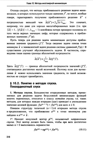 Глава 10. Методы многомерной минимизации
Отсюда следует, что методы приближенного решения задачи мини­
мизации, в которых используются только значения 1", не могут, вообще
говоря, гарантировать получение приближенного решения х• с
погрешностью меньшей чем Л(х")"" 2JЛ11"m•n. Это означает,
например, что даже для хорошо масштабированных задач (т.е. при
1х1 - 1, lf(х) 1 - 1, Л.m•n - 1) неизбежна потеря примерно половины из
того числа верных значащих цифр, которые содержались в прибли­
женных значениях 1"(х).
Пусть теперь для решения задачи минимизации доступны прибли­
женные значения градиента (/1)
0
• Тогда сведение задачи поиска точки
минимума х к эквивалентной задаче решения системы уравнений f'(x) = О
существенно улучшает обусловленность задачи. В частности, спра­
ведлива такая оценка границы абсолютной погрешности:
Л(х*)"" - 1- Л((f')").
лmш
Здесь Li((f')*) граница абсолютной погрешности значений (/')0
,
считающаяся достаточно малой величиной. Поэтому если для вычис-
-
ления х можно использовать значения градиента, то такой возмож-
ностью не следует пренебрегать.
§ 10.2. Пон1тие о методах спуска.
Покоординатный спуск
1. Методы спуска. Большинство итерационных методов, приме­
няемых для решения задачи безусловной минимизации функций
многих переменных, относятся к классу методов спуска, т.е. таких
методов, для которых каждая итерация (шаг) приводит к уменьшению
значения целевой функции: J(х<п + 1>) < J(x<n>) для всех п ~О.
Опишем структуру типичной (п + 1)-й итерации метода спуска
в предположении, что приближение х<п> к точке минимума уже
найдено и х<пJ * х .
1°. Находят ненулевой вектор р<п>, называемый направлениеw
спуска. Этот вектор должен быть таким, чтобы при всех достаточно
малых а > О выполнялось неравенство
j(х<п> + ap<n>) < f(x<n>). (10.ll)
318
 