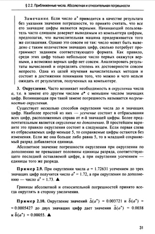 § 2.2. Приближенные числа. Абсолютная и относительная погрешности
Замечание. Если число а• приводится в качестве результата
без указания значения погрешности, то принято считать, что все
его значащие цифры являются верными. Начинающий пользова­
тель часто слишком доверяет выводимым из компьютера цифрам,
предполагая, что вычислительная машина придерживается того
же соглашения. Однако это совсем не так: число может быть выве­
дено с таким количеством значащих цифр, сколько потребует про­
граммист заданием соответствующего формата. Как правило,
среди этих цифр только небольшое число первых окажутся вер­
ными, а возможно верных цифр нет совсем. Анализировать резуль­
таты вычислений и определять степень их достоверности совсем
непросто. Одна из целей изучения вычислительных методов и
состоит в достижении понимания того, что можно и чего нельзя
ожидать от результатов, полученных на компьютере.
3. Округление. Часто возникает необходимость в округлении числа
а, т.е. в замене его другим числом а• с меньшим числом значащих
цифр. Возникающая при такой замене погрешность называется погреш­
ностью округления.
Существует несколько способов округления числа до п значащих
цифр. Наиболее простой из них - усечение состоит в отбрасывании
всех цифр, расположенных справа от п-й значащей цифры. Более пред­
почтительным является округление по дополнению. В простейшем вари­
анте это правило округления состоит в следующем. Если первая слева
из отбрасываемых цифр меньше 5, то сохраняемые цифры остаются без
изменения. Если же она больше либо равна 5, то в младший сохраняе­
мый разряд добавляется единица.
Абсолютное значение погрешности округления при округлении по
дополнению не превышает половины единицы разряда, соответствую­
щего последней оставляемой цифре, а при округлении усечением -
единицы того же разряда.
Пр и мер 2.9. При округлении числа а = 1.72631 усечением до трех
значащих цифр получится число а•= 1.72, а при округлении по дополне­
нию - число а•= 1.73. .6.
Границы абсолютной и относительной погрешностей принято все­
гда округлять в сторону увеличения.
Пример 2.10. Округление значений Л(а*) = 0.003721 и Б(а*)
= 0.0005427 до двух значащих цифр дает значения Л(а*) = 0.0038
и Б(а*) = 0.00055. •
31
 