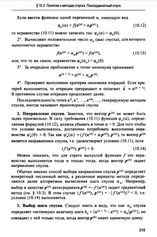 § 10.2. Понятие о методах спуска. Покоординатный спуск
Если ввести функцию одной переменной а, имеющую вид
<рп (а) = f(_x(n) + ap(n) ),
то неравенство (10.11) можно записать так: <рп(а) < <рп(О).
(10.12)
2°. Вычисляют положительное число ап (шаг спуска), для которого
выполняется неравенство
f(x(n) + anp<n>) < J(x<n>),
или, что то же самое, неравенство <рп(ап) < <рп(О).
(10.13)
3°. За очередное приближение к точке минимума принимают
х<п + 1) =х(п) + апр(п).
4°. Проверяют выполнение критерия окончания итераций. Если кри­
терий выполняется, то итерации прекращают и полагают х ""х<п + 1J.
В противном случае итерации продолжают далее.
Последовательность точек х0, х 1, ••• , х<п), ..., генерируемую методом
спуска, иногда называют траекторией спуска.
2. Направление спуска. Заметим, что вектор р<п) не может быть
задан произвольно. В силу требования (10.11) функция <рп(а), опреде-
ляемая формулой (10.12), должна убывать в точке а = О. Для того чтобы
это условие выполнялось, достаточно потребовать выполнения нера­
венства <р~(О) < О. Так как <р~( а) = (f'(х<п> + ap<n)),p<n>), то вектор р<п>
является направлением спуска, т.е. удовлетворяет условию (10.11), если
(10.14)
Можно показать, что для строго выпуклой функции f это нера­
венство выполняется тогда и только тогда, когда вектор р<п> задает
направление спуска.
Обычно именно способ выбора направления спуска р<п> определяет
конкретный численный метод, а различные варианты метода опреде­
ляются далее алгоритмом вычисления шага спуска ап. Например,
выбор в качестве р<пJ антиградиента р<п) = -/'(х<")) задает градиентный
метод (см.§ 10.3). В этом случае (f'(x<n>), р<п>) = -l/'(x<n>)l 2 <О, т.е.
условие (10.14) выполняется.
3. Выбор шага спуска. Следует иметь в виду, что шаг ап спуска
определяет «истинную>> величину шага hn = lx<n + 1> -х<п> 1= ап jp<nJ 1. но
совпадает с ней только тогда, когда вектор р<п) имеет единичную длину.
319
 