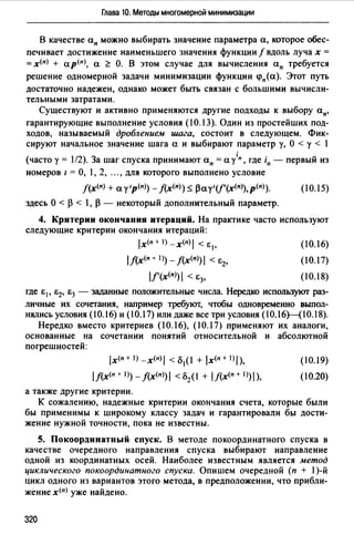 Глава 10. Методы многомерной минимизации
В качестве ап можно выбирать значение параметра а, которое обес­
печивает достижение наименьшего значения функции/ вдоль луча х =
=х<п> + ар<п>, а <:: О. В этом случае для вычисления ап требуется
решение одномерной задачи минимизации функции <рп(а). Этот путь
достаточно надежен, однако может быть связан с большими вычисли­
тельными затратами.
Существуют и активно применяются другие подходы к выбору ап,
гарантирующие выполнение условия (10.13). Один из простейших под­
ходов, называемый дроблением шага, состоит в следующем. Фик­
сируют начальное значение шага а и выбирают параметр у, О < у < 1
(часто у= 1/2). За шаг спуска принимают ап =а /п, где in - первый из
номеров 1 = О, 1, 2, ..., для которого выполнено условие
f(x(n) +а у•р(п)) - f(x(n)) ~ рау1 (/'(х<п>),р<п>). (10.15)
здесь О < р < 1, р - некоторый дополнительный параметр.
4. Критерии окончания итераций. На практике часто используют
следующие критерии окончания итераций:
lx(n+l)_x(n)I <i;1, (10.16)
1/(х<п _,_ 1)) - J(х<п)) 1 < Е2, (10.17)
l/'(x<п>)i < Е3, (10.18)
где Ер Е2, i;3 - заданные положительные числа. Нередко используют раз­
личные их сочетания, например требуют, чтобы одновременно выпол­
нялись условия (l0.16) и (l0.17) или даже все три условия (10.l6Hl0.18).
Нередко вместо критериев (10.16), (10.17) применяют их аналоги,
основанные на сочетании понятий относительной и абсолютной
погрешностей:
lx(n+l)_x(n)I <Б1(1 + lx(n+l)I),
lf(x(n + 1)) - /(х<п>) 1 < Б2(1 + 1j(х<п + 1))1),
а также другие критерии.
(10.19)
(10.20)
К сожалению, надежные критерии окончания счета, которые были
бы применимы к широкому классу задач и гарантировали бы дости­
жение нужной точности, пока не известны.
5. Покоордииатный спуск. В методе покоординатного спуска в
качестве очередного направления спуска выбирают направление
одной из координатных осей. Наиболее известным является метод
циклического покоординатного спуска. Опишем очередной (п + 1)-й
цикл одного из вариантов этого метода, в предположении, что прибли­
жение х<п> уже найдено.
320
 