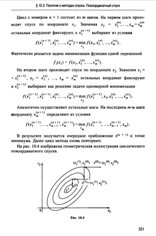 § 10.2. Понятие о методах спуска. Покоординатный спуск
Цикл с номером п + 1 состоит из т шагов. На первом шаге произ-
3 _ (п) _ (п)
водят спуск по координате х 1• начения х2 - х2 , .•• , хт - хт
(п + 1)
остальных координат фиксируют, а х 1 выбирают из условия
(п+ 1) (n) (п) _ . (п) (п)
f(x 1 ,х2 , .••,хт )-mш/(х 1 ,х2 , ••• ,хт ).
xl
Фактически решается задача минимизации функции одной переменной
f (п) (п)
/1 (х 1 ) = (х 1 ,х2 , .•• ,хт ).
На втором шаге производят спуск по координате х2• Значения х1 =
(п + 1) (n) (n) ф
= х 1 , х3 = х3 , ••• , хт = хт остальных координат иксируют
(n+I) б v
и х 2 вы ирают как решение задачи одномернои минимизации
(п + 1) (п + 1) (п) (n) _ J (п + 1) (п) (n)
f(x 1 ,х2 ,х3 , •.• ,хт )-mш (х 1 ,х2,х3 , ••• ,хт ).
х2
Аналогично осуществляют остальные шаги. На последнем т-м шаге
(п + 1)
координату хт определяют из условия
(п+ 1) (п+ 1) (п+ 1) _ (п+ ) (п+ 1)
f(x 1 , ...,xm-I ,хт )-mш/(х 1 , ••• ,xm-I ,хт).
хт
В результате получается очередное приближение х<п + 1) к точке
минимума. Далее цикл метода снова повторяют.
На рис. 10.4 изображена геометрическая иллюстрация циклического
покоординатного спуска.
о
Рис. 10.4
321
 