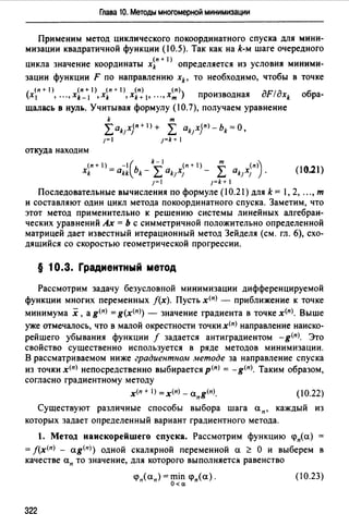Глава 10. Методы многомерной минимизации
Применим метод циклического покоординатного спуска для мини­
мизации квадратичной функции (10.5). Так как на k-м шаге очередного
(п + 1)
цикла значение координаты xk определяется из условия миними-
зации функции F по направлению xk, то необходимо, чтобы в точке
(n+ 1) (n+ 1) (n+ 1) (n) (n) дF/д
(х 1 , • ", xk- 1 , xk , xk +1, •••, хт ) производная xk обра-
щалась в нуль. Учитывая формулу ( 1О.7), получаем уравнение
k т
Lak1x}n+I)+ L akJxjn>-bk=O,
1= 1=k+ 1
откуда находим
(n+I) -( k-I (n+I) т (n)
xk = akk bk - L ak1x1 - L ak1x1 ) . (10.21)
1=1 1=k+I
Последовательные вычисления по формуле (10.21) для k = 1, 2, ..., т
и составляют один цикл метода покоординатного спуска. Заметим, что
этот метод применительно к решению системы линейных алгебраи­
ческих уравнений Ах = Ь с симметричной положительно определенной
матрицей дает известный итерационный метод Зейделя (см. гл. 6), схо-
дящийся со скоростью геометрической прогрессии.
§ 10.3. Градиентный метод
Рассмотрим задачу безусловной минимизации дифференцируемой
функции многих переменных f(x). Пусть х<п> - приближение к точке
минимума х, а g<п> = g(x<n>) - значение градиента в точке х<п>. Выше
уже отмечалось, что в малой окрестности точкихfn) направление наиско­
рейшего убывания функции f задается антиградиентом - g<п>. Это
свойство существенно используется в ряде методов минимизации.
В рассматриваемом ниже градиентном методе за направление спуска
из точки х<п> непосредственно выбирается p<nJ = - g<п>. Таким образом,
согласно градиентному методу
х<п + 1) =x(n) - апg<п>. (10.22)
Существуют различные способы выбора шага ап, каждый из
которых задает определенный вариант градиентного метода.
1. Метод наискорейшего спуска. Рассмотрим функцию q>n(a)
= f(х<п> - ag<n>) одной скалярной переменной а ~ О и выберем в
качестве ап то значение, для которого выполняется равенство
(10.23)
322
 