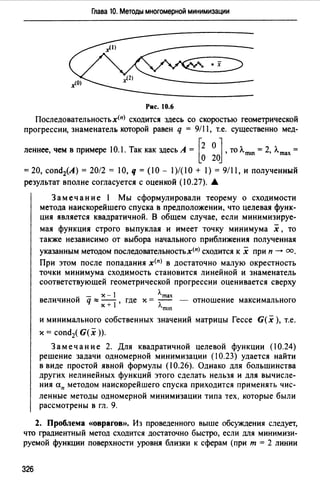 Глава 10. Методы многомерной минимизации
• х
Рис. 10.6
Последовательностьх(п) сходится здесь со скоростью геометрической
прогрессии, знаменатель которой равен q = 9/1 1, т.е. существенно мед-
леннее, чем в примере 10.1. Так как здесь А = r2 О J, тоЛmш = 2, Лmах =
lo 20
=20, cond2(A) = 20/2 = 10, q = (10 - 1)/(10 + 1) = 9/11, и полученный
результат вполне согласуется с оценкой (10.27). •
Замечание 1 Мы сформулировали теорему о сходимости
метода наискорейшего спуска в предположении, что целевая функ­
ция является квадратичной. В общем случае, если минимизируе-
мая функция строго выпуклая и имеет точку минимума х , то
также независимо от выбора начального приближения полученная
указанным методом последовательностьх(n) сходится к х при п-+ оо.
При этом после попадания x(n) в достаточно малую окрестность
точки минимума сходимость становится линейной и знаменатель
соответствующей геометрической прогрессии оценивается сверху
~ - х - 1 Л.mах
величинои q :::: -+i , где х = :;--- - отношение максимального
Х лmш
и минимального собственных значений матрицы Гессе G( х ), т.е.
х = condi G(x )).
Замечание 2. Для квадратичной целевой функции (10.24)
решение задачи одномерной минимизации (10.23) удается найти
в виде простой явной формулы (10.26). Однако для большинства
других нелинейных функций этого сделать нельзя и для вычисле­
ния ап методом наискорейшего спуска приходится применять чис-
ленные методы одномерной минимизации типа тех, которые были
рассмотрены в гл. 9.
2. Проблема «Оврагов». Из проведенного выше обсуждения следует,
что градиентный метод сходится достаточно быстро, если для минимизи­
руемой функции поверхности уровня близки к сферам (при т = 2 линии
326
 