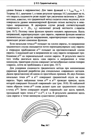 § 10.3. Градиентный метод
уровня близки к окружностям). Для таких функций х = Лmах/Л.mш "" 1.
Теорема !0.1, замечание 1, а таюке результат примера 10.2 указывают на то,
что скорость сходимости резко падает при увеличении величины х. Дейст­
вительно, известно, что градиентный метод сходится очень медленно, если
поверхности уровня минимизируемой функции сильно вытянуты в неко­
торых направлениях. В двумерном случае рельеф соответствующей
поверхности и = f(x1, х2) напоминает рельеф местности с оврагом
(рис. 10.7). Поэтому такие функции принято называть овражными. Вдоль
направлений, характеризующих «дно оврага», овражная функция меняется
незначительно, а в других направлениях, характеризующих «склон оврага)),
происходит резкое изменение функции.
Если начальная точка х<0> попадает на «склон оврага)), то направление
градиентного спуска оказывается почти перпендикулярным «дну оврага))
и очередное приближение x{I) попадает на противоположный «склон
оврага)). Следующий шаг в направлении ко «дну оврага)) возвращает при­
ближение х<2> на первоначальный «склон оврага)). В результате вместо
того чтобы двигаться вдоль «дна оврага)) в направлении к точке
минимума, траектория спуска совершает зигзагообразные скачки поперек
«Оврага)), почти не приближаясь к цели (рис. 1О.7).
Для ускорения сходимости градиентного метода при минимизации
овражных функций разработан ряд специальных «Овражных)) методов.
Дадим представление об одном из простейших приемов. Из двух близких
начальных точек z(O) и z(l) совершают градиентный спуск на «дно
оврага)). Через найденные точки х<0> и x<l) проводят прямую, вдоль
которой совершают большой «овражный)) шаг (рис. 10.8). Из найденной
таким образом точки z<2> снова делают один шаг градиентного спуска
в точку х<2>. Затем совершают второй «овражный)) шаг вдоль прямой,
проходящей через точки хО> и х(2), и т.д. В результате движение вдоль
«дна оврага)) к точке минимума существенно ускоряется.
hc.10.7
327
 