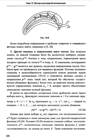 Глава 10. Методы многомерной минимизации
Рис. 10.8
Более подробную информацию о проблеме <<Оврагов» и «Овражных»
методах можно найти, например в (9, 20].
3. Другие подходы к определению шага спуска. Как нетрудно
понять, на каждой итерации было бы желательно выбирать направ­
ление спуска р <11>, близкое к тому направлению, перемещение вдоль
которого приводит из точких<11> в точку х. К сожалению, антиградиент
р<11> =-g<11>является, как правило, неудачным направлением спуска. Осо­
бенно ярко это проявляется для овражных функций. Поэтому возникает
сомнение в целесообразности тщательного поиска решения задачи
одномерной минимизации (10.23) и появляется желание сделать в
направлении р<11> лишь такой шаг, который бы обеспечил «сущест­
венное убывание» функции f Более того, на практике иногда довольст­
вуются определением значения а" > О, которое просто обеспечивает
уменьшение значения целевой функции.
В одном из простейших алгоритмов (типа дробления шага) такого
выбора шага а11 фиксируют начальное значение а > О и значение пара-
метра у, О < у < 1. За а11 принимают а11 = а · у'п, где 111 - первый из
номеров 1 = О, 1, 2, "" для которого выполнено условие убывания
j(x<11> - ау 1g<п>)- J(x<11>) <О. (10.28)
Однако при таком выборе а" нет гарантии, что последовательность
х<11> будет сходиться к точке минимума даже для простой квадратичной
функции (10.24). Условие (10.28) является слишком слабым: последова­
тельность х<11>, незначительно уменьшая значения функции /, может
«останавливаться», не доходя до точки х .Такое поведение последова-
328
 