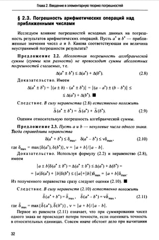 Глава 2. Введение в элементарную теорию погрешностей
§ 2.3. Погрешность арифметических операций над
приближенными числами
Исследуем влияние погрешностей исходных данных на погреш­
ность результатов арифметических операций. Пусть а· и ь• - прибли­
женные значения чисел а и Ь. Какова соответствующая им величина
неустранимой погрешности результата?
Пред ложе и и е 2.2. Абсолютная погрешность алгебраической
суммы (суммы или разности) не превосходит суммы абсолютных
погрешностей стюгаемых, те.
Л(а* ± Ь*) ::; Л(а*} + Л(Ь*).
Доказательство. Имеем
Л(а* ± Ь*) = l(a ± Ь)- (а*± b*)I = (а - а•)± (Ь - b*)I ::;
::; Л(а*) + Л(Ь•). 8
Следствие. В силу неравенства (2.8) естественно положить
Л (а* ± Ь*) = Л (а*} + Л (Ь*).
(2.8)
(2.9)
Оценим относительную погрешность алгебраической суммы.
Предложение 2.3. Пусть а и Ь - ненулевые числа одного знака.
Тогда справедливы неравенства
о(а* + Ь*) ::; omax• о(а* - Ь*) ::; vomax• (2. IO)
где omax = max{o(a*), о(Ь°)}, v = la + bl!a - bl.
Доказательство. Используя формулу (2.2) и неравенство (2.8),
имеем
1а± Ь lo(a* ± Ь*) = Л(а* ± Ь*)::; Л(а") + Л(Ь*) =
= ао(а*) + IЪо(Ь*)::; (al+lbl)Omax =а+ bomax·
Из полученного неравенства сразу следуют оценки (2.1 О). 8
Следствие. В силу неравенств (2.10) естественно положить
8(а* + ь·) =8m", 8(а• - Ь*) =v8max,
где 8max = max {8 (а*), 8(Ь•)} , v = 1а + Ь 111 а - Ь 1.
(2.11)
Первое из равенств (2.11) означает, что при суммировании чисел
одного знака не происходит потери точности, если оценивать точность
в относительных единицах. Совсем иначе обстоит дело при вычитании
32
 