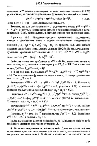 § 10.3. Градиентный метод
тельности х<п> можно предотвратить, если заменить условие (10.28)
условием «существенного убывания» функции f на каждой итерации:
(10.29)
Здесь ~ (О < ~ < 1) - дополнительный параметр.
Заметим, что для рассматриваемого градиентного методар(п) =-g<п> =
= -f'(х<п>) и поэтому неравенство (10.29) в точности совпадает с нера­
венством (10.15), используемым в методах спуска при дроблении шага.
Пр им ер 10.3. Продемонстрируем применение градиентного
метода с дроблением шага к задаче минимизации квадратичной
2 2
функции /(х1, х2) = х1 + 2х2 - 4х 1 - 4х2 из примера 10.1. Для выбора
значения шага будем использовать условие (10.29). Воспользуемся сле­
дующими краткими обозначениями: а, = ау', х<п. 1> = х<п> - а,g<п>.
Заметим, что g(n) = (2хп) - 4, 4х~п) - 4)т.
Выберем начальное приближение х<п> = (О, О)Т, начальное значение
шага а = а0 = 1, значения параметров у = 1/2, ~ = 314. Вычислим зна-
чения J(x<0>) =О, g<0>= (-4, -4)7:
1- я итерация. Вычисляем х(О, О) =х<О> - а~(О) = (4, 4)Т, f(x(O, OJ) =
= 16. Так как значение функции не уменьшилось, то следует уменьшить
шаг: а 1 = а0/2 = 0.5.
Вычисляем x(O,I) = х<0> - a 1g<0> = (2, 2)т, f(x<0• 1>) =-4. Поскольку
J(x<O. 1)) - J(x<O>) = -4 > -~а 1 lg{O)l2 = -12, условие (10.29) не выпол­
няется и следует снова уменьшить шаг: а2 = а/2 = 0.25.
Вычисляем х<0• 2>=х<0> - a 2g<0>= (1, 1) f(x<0• 2>) = -5. Имеем j(x<0• 2>) -
- f(x<0>) =-5 > -~a2 ig<0>1 2 = -6, т.е. условие (10.29) не выполняется.
Уменьшаем шаг: а3 = а2 12 = 0.125.
Вычисляем х<о. З) =х<О> - a3g<0> = (0.5, О.5)т, f(x<0• 3>) = -3.25. Так как
j(x<0• 3))- J(x<0>) = -3.25 < -~a3 lg<0>1 2 = -3, то условие (10.29) выполнено.
Положим х< 1 > = (0.5, О.5)т; напомним, что J(xO>) = -3.25. Вычислим
g<'> = (-3, -2)т и положим а0 = 1.
Далее вычисления следует продолжить до выполнения какого-либо
принятого критерия окончания итераций. А
4. Влияние погрешности вычислений. Один из сушественных
недостатков градиентного метода связан с его чувствительностью к
погрешностям вычислений. Особенно сильно этот недостаток сказы-
329
 