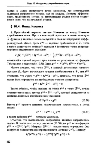Глава 10. Методы многомерной минимизации
вается в малой окрестности точки минимума, где антиградиент,
задающий направление поиска, мал по модулю. Поэтому эффектив­
ность градиентного метода на завершающей стадии поиска сущест­
венно ниже, чем на начальной стадии.
§ 10.4. Метод Ньютона
1. Простейший вариант метода Ньютона и метод Ньютона
с дроблением шага. Пусть в некоторой окрестности точки минимума
х функция f является сильно выпуклой и дважды непрерывно диффе­
ренцируемой. Далее, пусть x(n) - хорошее приближение к х . Тогда
в малой окрестности точки х<п> функция f достаточно точно аппрокси­
мируется квадратичной функцией
1
Fn(x) = J(x<11>) +(g(n), х -х<п)) + 2(G(n)(x -х<п>), х -х<п>),
являющейся суммой первых трех членов ее разложения по формуле
Тейлора (ер. с формулой (10.9)). Здесьg<п) = f'(x<11>), G(п) = f"(x<n>).
Можно ожидать, что точка х<п>, в которой достигается минимум
функции Fn, будет значительно лучшим приближением к х, чем х<п).
Учитывая, что F~(x) = g<п> + G<11>(x - х<11>), замечаем, что точка х<п>
может быть определена из необходимого условия экстремума:
g<п> + G<п>(х<п> -х<">) =О.
Таким образом, чтобы попасть из точки х<п> в точку х<п>, нужно
переместиться вдоль векторар(п) = х<п> -х<п>, который определяется из
системы линейных алгебраических уравнений
G(n)p(n) = -g(n), (10.30)
Вектор р (п) принято называть ньютоновским направлением, а метод
спуска
(10.31)
с таким выбором p(n) - методом Ньютона.
Отметим, что ньютоновское направление является направлением
спуска. В самом деле, в силу равенства (10.30) для р<п) верна формула
p(n) = -[G<n)J-lg(n). Матрица [G<11 JJ-I положительно определена (это
следует из положительной определенности матрицы G(")). Поэтому
(f'(x<n>), р<">) = -([G<п>]-lg<п>, g<">) <О.
330
 