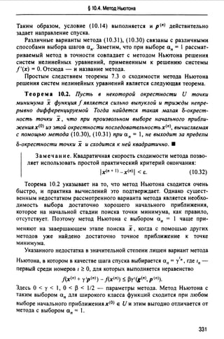 § 10.4. Метод Ньютона
Таким образом, условие (10.14) выполняется и р (п) действительно
задает направление спуска.
Различные варианты метода (10.31 ), (10.30) связаны с различными
способами выбора шагов ап. Заметим, что при выборе ап = 1 рассмат­
риваемый метод в точности совпадает с методом Ньютона решения
систем нелинейных уравнений, примененным к решению системы
f'(x) = О. Отсюда - и название метода.
Простым следствием теоремы 7.3 о сходимости метода Ньютона
решения систем нелинейных уравнений является следующая теорема.
Теорема 10.2. Пусть в некоторой окрестности И точки
минимума х функция f является сильно выпуклой и трижды непре­
рывно дифференцируемой Тогда найдется такая малая о-окрест­
ность точки х , что при произвольном выборе начального прибли­
женuя х(О) из этой окрестности последовательностьх(п), вычисляемая
с помощью метода (10.30), (10.31) при а п = 1, не выходит за пределы
о-окрестности точки х и сходится к ней квадратично. •
Замечание. Квадратичная скорость сходимости метода позво­
ляет использовать простой практический критерий окончания:
ix<n+l)_x(n)I <е. (10.32)
Теорема 10.2 указывает на то, что метод Ньютона сходится очень
быстро, и практика вычислений это подтверждает. Однако сущест­
венным недостатком рассмотренного варианта метода является необхо­
димость выбора достаточно хорошего начального приближения,
которое на начальной стадии поиска точки минимума, как правило,
отсутствует. Поэтому метод Ньютона с выбором ап = 1 чаще при-
меняют на завершающем этапе поиска х , когда с помощью других
методов уже найдено достаточно точное приближение к точке
минимума.
Указанного недостатка в значительной степени лишен вариант метода
1
Ньютона, в котором в качестве шага спуска выбирается ап = у п, где 1п -
первый среди номеров 1 ~ О, для которых выполняется неравенство
f(x(n) + у 'р(")) - f(x<">) 5: ~у' (g<п>, Р (n)).
Здесь О< у< 1, О< ~ < 1/2 - параметры метода. Метод Ньютона с
таким выбором ап для широкого класса функций сходится при любом
выборе начального приближения х<О) е И и этим выгодно отличается от
метода с выбором ап = 1.
331
 