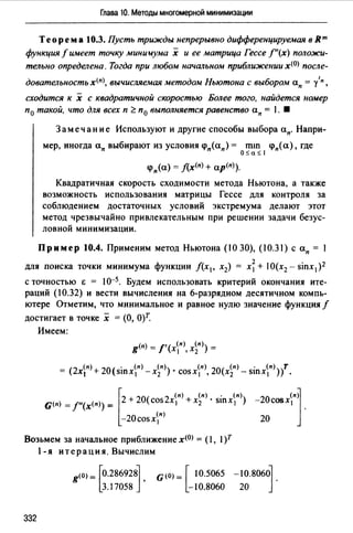 Глава 10. Методы многомерной минимизации
Теорема 10.3. Пусть трижды непрерывно дифференцируемая в Rm
функция f имеет точку мини...,ума х и ее матрица Гессе f"(x) положи­
тельно определена. Тогда при любом начальном приближении х(О) после-
довательность х(п), вычисляемая методом Ньютона с выбором ап = у'п,
сходится к х с квадратичной скоростью Более того, найдется номер
п 0 такой, что для всех п ~ п 0 выполняется равенство ап = 1. 8
Заме чан и е Используют и другие способы выбора ап. Напри­
мер, иногда ап выбирают из условия <рп(ап) = mш <рп(а), где
OSetSI
<f>п(а) = /(х(п) + ap(n>).
Квадратичная скорость сходимости метода Ньютона, а также
возможность использования матрицы Гессе для контроля за
соблюдением достаточных условий экстремума делают этот
метод чрезвычайно привлекательным при решении задачи безус­
ловной минимизации.
Пример 10.4. Применим метод Ньютона (10 30), (10.31) сап= 1
для поиска точки минимума функции f(x 1, х2) = х~ + IO(x2 - sinx1) 2
с точностью в = 10-5. Будем использовать критерий окончания ите­
раций (10.32) и вести вычисления на 6-разрядиом десятичном компь­
ютере Отметим, что минимальное и равное нулю значение функция f
достигает в точке х = (О, O)r.
Имеем:
g(n) = f'(x~n>, Х~п» =
= (2х(п) + 20 (sin х(п) - х(п)) • cos х(п) 20(х(п) - sinx(n) ))Т
1 1 2 1 , 2 1 •
[
2 20 2 (п) (п) . (п)
G(n) = f"(x(n>) = + (cos х 1 + х2 • sшх 1 )
20cosx(n)- 1
-20cosx~n~ .
20 J
Возьмем за начальное приближение х(О) = ( 1, 1)Т
1-я итерация. Вычислим
332
g(O) = [0.286928l ,
3.17058 .J
G (О)= [ 10.5065 -10.8060l .
-10.8060 20 J
 