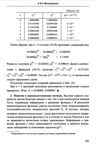 § 10.4. Метод Ньютона
Таблица 10.1
п
(11)
Х1
(n)
Х2 lx<•) -х<•-1)1
о 1.00000000 1.00000000
1 0.57155400 0,60997200 6· 10-1
2 0.15541900 0.1909440 6. 10-1
3 0.00824200 0.00939200 2·10-1
4 0.00000082 0.00000101 1. 10-2
5 0.00000000 0.00000922 2·10~
Таким образом, при п =О система (10.30) принимает следующий вид:
10.5065рО) - 10.8060р~О) = -0286928,
= -3.17058.
Решая ее, получаем р0) = -0.428445, р~О) = -0.390018. Далее в соответ­
ствии с формулой (10.31) полагаем х1 > =х~О) +р0) = 0.571555,
х~1 )=х~0>+р~О) =О.609982. Так как /х< 1 J-х<0>/ ::::0.6>е,товычисления
следует продолжить далее.
Результаты следующих итераций приведены в табл. 10.1.
При п = 5 критерий окончания выполняется и вычисления следует
прекратить. Итак, х ""(0.00000, 0.00000)7: А
2. Понятие о квазиньютоновских методах. Высокая скорость схо­
димости метода Ньютона связана с тем, что в нем используется матрица
Гессе, содержащая информацию о кривизнах функции f. В результате
минимизируемую функцию удается достаточно точно аппроксимировать
последовательностью квадратичных функций Fn. В методах, которые
называют квазиньютоновскими 1, также фактически используется квадра­
тичная аппроксимация функции/, но в отличие от метода Ньютона в них
не применяется вычисление вторых производных. Информация о кри­
визнах функции f здесь накапливается постепенно и является резуль­
татом наблюдений за изменением градиента g<nJ.
1 Первоначально эти методы называли методами переменной метрики.
333
 