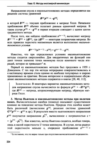 Глава 10. Методы многомерной минимизации
Направление спуска в квазиньютоновских методах определяется как
решение системы уравнений
в<п)p(n) = -g<п>,
в которой В <11> - текущее приближение к матрице Гессе. Начальное
приближение в<0> обычно полагают равным единичной матрице. В
таком случае р<0> = -g<0> и первая итерация совпадает с одним шагом
градиентного метода.
После того, как найдено приближение х<п + 1>, вычисляют матрицу
в<п + IJ = в<п> + лв<11>, где лв<11> - некоторая поправочная матрица. Во
всех правилах пересчета неизменным является выполнение квазинью­
тоновского условия
в<п + l)(х<п + 1) -x<n>) = g<n + 1) - g<п).
Известно, что при определенных условиях квазиньютоновские
методы сходятся сверхлинейно. Для квадратичных же функций они
дают точное значение точки минимума после конечного числа ите­
раций, которое не превышает 1 т.
Первый из квазиньютоновских методов был предложен в 1959 г.
Дэвидоном. С тех пор эти методы непрерывно совершенствовались и
к настоящему времени стали одними из наиболее популярных и широко
применяемых на практике. Весьма интересное и содержательное обсуж­
дение квазиньютоновских методов содержится в книгах [28, 40, 112].
Замечание. В некоторых вариантах квазиньютоновских мето­
дов направление спуска вычисляется по формуле р<п> = -н<п>g<11>,
где Н(n) - матрица, аппроксимирующая матрицу, обратную мат­
рице Гессе.
3. Метод Ньютона и квазиньютоновские методы при наличии
помех. Вычислительные ошибки (помехи) оказывают существенное
влияние на поведение метода Ньютона. Природа этих ошибок может
быть различной (вычисление g<11>, решение системы уравнений
G<11>p<11>= -g<п> и др.). В результате вместо ньютоновского направления
р<п> получается направление р~п), вычисленное с погрешностью Е =
= IP(n) - р~п) 1 . Как известно, метод Ньютона сходится, вообще говоря,
лишь в малой окрестности И точки минимума. В случае, когда радиус
этой окрестности меньше Е, очередное приближение х<п + I) =
1 Естественно, что это верно только при отсутствии вычислительной погрешности.
334
 