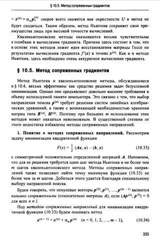 § 10.5. Метод сопряженных градиентов
= х<п> + а.пр~п) скорее всего окажется вне окрестности И и метод не
будет сходиться. Таким образом, метод Ньютона сохраняет свои пре­
имущества лишь при высокой точности вычислений.
Квазиньютоновские методы оказываются весьма чувствительны
к ошибкам в вычислении градиента. Причина здесь состоит в том, что
в основе этих методов лежит идея восстановления матрицы Гессе по
результатам вычисления градиента f'(x) в точках х<п>. Как и в методе
Ньютона, здесь необходимо очень аккуратное вычисление градиента.
§ 10.5. Метод сопр1женных градиентов
Метод Ньютона и квазиньютоновские методы, обсуждавшиеся
в§ I0.4, весьма эффективны как средство решения задач безусловной
минимизации. Однако они предъявляют довольно высокие требования к
объему используемой памяти компьютера. Это связано с тем, что выбор
направления поиска р<п> требует решения систем линейных алгебраи­
ческих уравнений, а также с возникающей необходимостью хранения
матриц типа в<п>, н<п>. Поэтому при больших т использование этих
методов может оказаться невозможным. В существенной степени от
этого недостатка избавлены методы сопряженных направлений.
1. Понятие о методах сопряженных направлений. Рассмотрим
задачу минимизации квадратичной функции
1
F(x) = Z (Ах, х) - (Ь, х) (10.33)
с симметричной положительно определенной матрицей А. Напомним,
что для ее решения требуется один шаг метода Ньютона и не более чем
т шагов квазиньютоновского метода. Методы сопряженных направ­
лений также позволяют найти точку минимума функции (10.33) не
более чем за т шагов. Добиться этого удается благодаря специальному
выбору направлений поиска.
Будем говорить, что ненулевые векторыр<О>,р< 1 >, .",р<т - I) являются
взаимно сопряженными (относительно матрицы А), если (Ар<п>, p<n) = О
для всех п '* /.
Под методом сопряженных направлений для минимизации квадра­
тичной функции (10.33) будем понимать метод
х<п+ 1) =х<п) + а.пр(п) (п =О, 1, 2, "., т - 1), (10.34)
335
 