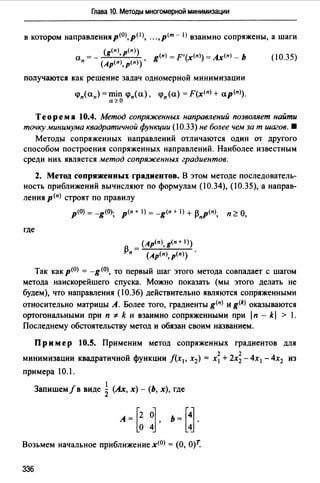 Глава 10. Методы многомерной минимизации
в котором направленияр<0J,рОJ, .. .,р<т - I) взаимно сопряжены, а шаги
а = - (g<пJ, р<пJ) g<пJ = F'(х<п1) = Ах<п) - Ь
п (Ар<п>, р(п)) •
получаются как решение задач одномерной минимизации
<рп(ап)=miп <р"(а), <рп(а) =F(х<п)+ а.р<п>).
а~О
(10.35)
Теорема 10.4. Метод сопряженных направлений позволяет найти
точку минимума квадратичной функции (10.33) не более чем за т шагов. •
Методы сопряженных направлений отличаются один от другого
способом построения сопряженных направлений. Наиболее известным
среди них является метод сопряженных градиентов.
2. Метод сопряженных градиентов. В этом методе последователь­
ность приближений вычисляют по формулам (10.34), (10.35), а направ­
ления р<п) строят по правилу
где
р(О) = -g(O); р<п + 1) = -g<п т 1) + /3"р<п), п ~ О,
(Ap(n),g(n+ 1))
13п = (Ар(п), р(п)) .
Так как p<0J = -g (О), то первый шаг этого метода совпадает с шагом
метода наискорейшего спуска. Можно показать (мы этого делать не
будем), что направления (10.36) действительно являются сопряженными
относительно матрицы А. Более того, градиенты g<п) и g<k) оказываются
ортогональными при п * k и взаимно сопряженными при lп - kl > 1.
Последнему обстоятельству метод и обязан своим названием.
Пример 10.5. Применим метод сопряженных градиентов для
минимизации квадратичной функции f(x1, х2) = х~ + 2х; - 4х1 - 4х2 из
примера 10.1.
1
Запишем/в виде 2 (Ах, х) - (Ь, х), где
А=[~ ~, Ь=[~.
Возьмем начальное приближение x<0J = (О, 0)7:
336
 