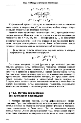 Глава 10. Методы многомерной минимизации
g(n + 1) = f'(х<п + 1)),
_ (g(n+ l),g(n+ 1))
~п - ( (п) (n)) 'g ,g
p<n + 1) = -g<n + 1) + ~пР(п).
Итерационный процесс здесь уже не оканчивается после конечного
числа шагов, а направления р<п> не являются, вообще говоря, сопря­
женными относительно некоторой матрицы.
Решение задач одномерной минимизации (10.42) приходится осуще­
ствлять численно Отметим также то, что часто в методе сопряженных
градиентов при п = т, 2т, 3т, ... коэффициент ~п _ 1 не вычисляют,
а полагают равным нулю. При этом очередной шаг производят факти­
чески методом наискорейшего спуска. Такое «обновление» метода
позволяет уменьшить влияние вычислительной погрешности.
Замечание. Иногда используется вариант метода, в котором
коэффициент ~п вычисляют по формуле
(g<п + 1>, g< п + 1) - g(п >)
~п = (g<n>, g(n>) '
Для сильно выпуклой гладкой функции f при некоторых дополни­
тельных условиях метод сопряженных градиентов обладает высокой
сверхлинейной скоростью сходимости. В то же время его трудоемкость
невысока и сравнима с трудоемкостью метода наискорейшего спуска.
Как показывает вычислительная практика, он незначительно уступает по
эффективности квазиньютоновским методам, но предъявляет значи­
тельно меньшие требования к используемой памяти компьютера.
В случае, когда решается задача минимизации функции с очень большим
числом переменных, метод сопряженных градиентов, по-видимому,
является единственным подходящим универсальным методом .
§ 10.6. Методы минимизации
без вычисления производных
1. Методы прямого поиска. Метод деформируемого много­
гранника. Существует большой класс методов минимизации, каждый из
которых основан на сравнении значений целевой функции в последова­
тельно вычисляемых пробных точках. Это так называемые методы
прямого поиска. Обычно они применяются тогда, когда в любой окрест­
ности точки локального минимума целевая функция не является гладкой,
338
 