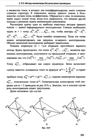 § 10.6. Методы минимизации без вычисления производных
а множество точек, в которых она недифференцируема, имеет слишком
сложную структуру. К сожалению, методы прямого поиска в боль­
шинстве случаев очень неэффективны. Обращаться к ним, по-видимому,
имеет смысл только тогда, когда есть уверенность, что никакие другие
подходы к решению задачи минимизации невозможны.
Рассмотрим кратко один из наиболее известных методов прямого
поиска - метод деформируемого многогранника. Сначала необходимо
(0) (О) (О) (0) (0)
задать т + 1 точку х 1 ,х2 , ... ,Хт+ 1 так, чтобы векторы х2 -х 1 ,
(0) (О) (О) (О) w
х3 -х1 , •••, хт+ 1 -х 1 были линеино независимы. Тогда эти точки
можно интерпретировать как вершины т-мерного многогранника.
Обычно начальный многогранник выбирают правильным.
Опишем очередную (п + 1)-ю итерацию простейшего варианта
(п) (п) (п)
метода. Будем предполагать, что точки х 1 , х2 , .•. , хт + 1 являются вер-
шинами многогранника, полученного на предыдущей итерации, и зану-
мерованы так, что f (х~п» = i:nш f (х~п>), f (х~~ 1) = ry-iax f (х~п)) .
1S1Sm+1 1S1Sm+1
Точку х~~ 1 отбрасывают как самую неудачную. Затем вычисляют
1 т ()
«центр тяжести» оставшихся точек по формуле и<п> =;;; Lx;n и строят
i=l
пробную точку х~;> = u<п> + (u<nJ _x~~ 1), отразив симметрично вершину
х~~ 1 относительно точки u<п>. Геометрическая иллюстрация этой опе­
рации длят= 2 приведена на рис.10.9, а. Заметим, что в плоском случае
роль многогранника играет треугольник.
Далее возможны три случая.
а)
х<п>
1
х (n)
пр
х (n)
2
х<п>
1
б)
Рис. 10.9
~(n)
х<п>
1
11)
339
 