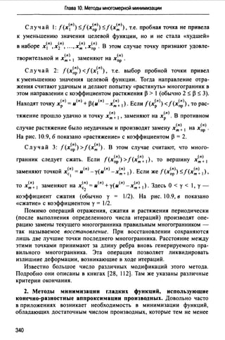 Глава 10. Методы многомерной минимизации
Случай : f(xn» <.5,./(х~;)) <.5,./(х~». т.е. пробная точка не привела
к уменьшению значения целевой функции, но и не стала «худшей»
б (п) (п) (п) (п)
в на оре х1 , х2 , •.. , хт , xnp . В этом случае точку признают удовле-
- (п) (п)
творительнои и хт + 1 заменяют на xnp .
- (п) / (п)
Случаи 2: f(x"P) < (х 1 ) , т.е. выбор пробной точки привел
к уменьшению значения целевой функции. Тогда направление отра­
жения считают удачным и делают попытку «растянуты> многогранник в
этом направлении с коэффициентом растяжения р > l (обычно 2 <.5,. р <.5,. 3).
Находят точку х~п) = и(п) + Р(и(п) -х~~ 1). Если f (x~n)) </(х~;)), то рас-
тяжение прошло удачно и точку х~~ 1 , заменяют на х~п). В противном
случае растяжение было неудачным и производят замену х~~ 1 на х~;).
На рис. 10.9, б показано «растяжение» с коэффициентом р = 2.
Случай 3: f(x~;»>f(x~». В этом случае считают, что много­
гранник следует сжать. Если f (x~;)) >/ (х~~ 1), то вершину х~~ 1
заменяют точкой х(п) = и(п) -у(и(п) -х(п) ) Если же f(x(n)) </(х(п) )с 1 т + 1 • пр - т + 1 •
то х~~ 1 заменяют на х~:) = и(п) +у(и(п) - х~~ 1) . Здесь О < у < l, у -
коэффициент сжатия (обычно у = l/2). На рис. 10.9, в показано
«сжатие» с коэффициентом у = l/2.
Помимо операций отражения, сжатия и растяжения периодически
(после выполнения определенного числа итераций) производят опе­
рацию замены текущего многогранника правильным многогранником -
так называемое восстановление. При восстановлении сохраняются
лишь две лучшие точки последнего многогранника. Расстояние между
этими точками принимают за длину ребра вновь генерируемого пра­
вильного многогранника. Эта операция позволяет ликвидировать
излишние деформации, возникаюшие в ходе итераций.
Известно большое число различных модификаций этого метода.
Подробно они описаны в книгах [28, 112]. Там же указаны различные
критерии окончания.
2. Методы минимизации гладких функций, использующие
конечно-разностные аппроксимации производных. Довольно часто
в приложениях возникает необходимость в минимизации функций,
обладающих достаточным числом производных, которые тем не менее
340
 