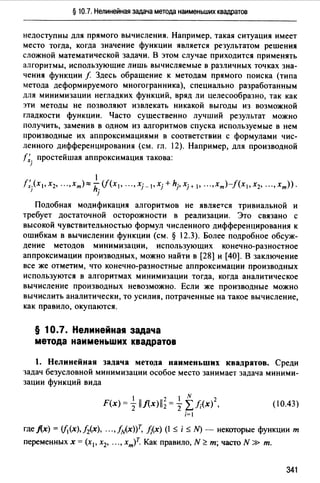 § 10.7. Нелинейная задача метода наименьших квадратов
недоступны для прямого вычисления. Например. такая ситуация имеет
место тогда, когда значение функции является результатом решения
сложной математической задачи. В этом случае приходится применять
алгоритмы, использующие лишь вычисляемые в различных точках зна­
чения функции f Здесь обращение к методам прямого поиска (типа
метода деформируемого многогранника), специально разработанным
для минимизации негладких функций, вряд ли целесообразно, так как
эти методы не позволяют извлекать никакой выгоды из возможной
гладкости функции. Часто существенно лучший результат можно
получить, заменив в одном из алгоритмов спуска используемые в нем
производные их аппроксимациями в соответствии с формулами чис­
ленного дифференцирования (см. гл. 12). Например, для производной
r;. простейшая аппроксимация такова:
]
f;}x 1,x2, ...,xm)~k(f(x1, .•• ,Xj-l•xj+hj,Xj+I• ...,хт)-/(х1,х2, ...,хт)).
)
Подобная модификация алгоритмов не является тривиальной и
требует достаточной осторожности в реализации. Это связано с
высокой чувствительностью формул численного дифференцирования к
ошибкам в вычислении функции (см. § 12.3). Более подробное обсуж­
дение методов минимизации, использующих конечно-разностное
аппроксимации производных, можно найти в [28] и [40]. В заключение
все же отметим, что конечно-разностные аппроксимации производных
используются в алгоритмах минимизации тогда, когда аналитическое
вычисление производных невозможно. Если же производные можно
вычислить аналитически, то усилия, потраченные на такое вычисление,
как правило, окупаются.
§ 1О.7. Неnинейна1 задача
метода наименьших квадратов
1. Нелинейная задача метода наименьших квадратов. Среди
задач безусловной минимизации особое место занимает задача миними­
зации функций вида
(10.43)
гдеj(х) = (/i(x),h.(x), ...,fzv(x))Т, f;(x) (:;;; i:;;; N) - некоторые функции т
переменных х =(х1 , х2, .•., хт)Т. Как правило, N ~ т; часто N » т.
341
 