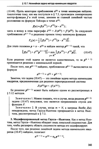 § 10.7. Нелинейная задача метода наименьших квадратов
(10.44). Пусть некоторое приближение x(k> к точке минимума найдено.
Аналогично тому, как мы поступали в § 7.3, произведем линеаризацию
вектор-функции / в этой точке, заменив ее главной линейной частью
разложения по формуле Тейлора в точке x(kJ:
f(x) ""f(x(k)) +J<k>(x -x<k>);
здесь и всюду в этом параграфе J(k) = J (x<k>) =f'(JIЛ). За следующее
приближение x(k + I) к решению примем точку минимума функции
Fk(x) = ~ llflx(k)) +J<k>(x-x(k))ll;.
Для этого положим р = х - x(k> и найдем вектор p<k + 1>такой, что
llflx<k)) + J(k)p(k+ '>11; = min llflx(k)) + J(k)Pll;. (10.47)
ре Rm
Если решение этой задачи не является единственным, то за p<k + 1)
принимается решение с минимальной нормой.
После того, как p<k + t) найдено, приближение x(k + 1> вычисляется по
формуле
x(k + ) =x(k) +p<k + 1),
Заметим, что задача (10.47)- это линейная задача метода наименьших
квадратов, предназначенная для решения переопределенной системы
J(x(k>)p = -f(x<n>).
Ее решение p<k + 1> может быть найдено одним из рассмотренных в
§ 5.12 методов.
З а м е ч а н и е 1. Можно показать, что в случае, когда решение p<k+ t)
задачи (10.47) ненулевое, оно является направлением спуска для
функции F.
Замечание 2. В случае, когда т = N, а матрица Якоби J(x)
невырождена, метод Гаусса-Ньютона превращается в метод Нью­
тона, рассмотренный в § 7.3.
3. Модифицированный метод Гаусса-Ньютона. Как и метод Нью­
тона, метод Гаусса-Ньютона обладает лишь локальной сходимостью. Для
того, чтобы расширить область сходимости метода ero модифицируют.
После того, как решение линейной задачи метода наименьших квад­
ратов (10.47) найдено, полагают
x<k + t) = x<k> + akp(k + '>,
343
 