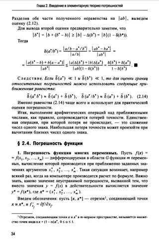 Глава 2. Введение в элементарную теорию погрешностей
Разделив обе части полученного неравенства на 1аЬ1. выведем
оценку (2.12).
Для вывода второй оценки предварительно заметим, что
1ь·1=1ь + (Ь. - b)I ~ 1ь1 -Л(Ь.) = lbl(l - о(Ь•)).
Тогда
о(а·1ь·)= lа!ь-а·1ь·1 = lаь·-ьа·1 =
la!bl laь*I
= 1а(Ь* - Ь) + Ь(а - a*)I < 1аlЛ(Ь°) + /ЬIЛ(а*) = S(b*) + S{a*) 8
1аь*I - 1abl(1 -о(ь*)) 1- s(ь*) .
Следствие. Если 8(а*) « 1 и Б(Ь•) « 1, то для оценки границ
относительных погрешностей можно использовать следующие при­
ближенные равенства:
8(а* ь•) ~ 8(а•)+ 8(Ь*), 8(а* !Ь*) ~ 8(а*)+ 8(Ь*). (2.14)
Именно равенства (2.14) чаще всего и используют для практической
оценки погрешности.
Итак, выполнение арифметических операций над приближенными
числами, как правило, сопровождается потерей точности. Единствен­
ная операция, при которой потеря не происходит, - это сложение
чисел одного знака. Наибольшая потеря точности может произойти при
вычитании близких чисел одного знака.
§ 2.4. Погрешность функции
1. Погрешность функции многих переменных. Пусть f(x) =
= f(x 1, х2, •.. , хт) - дифференцируемая в области G функция т перемен­
ных, вычисление которой производится при приближенно заданных зна­
чениях аргументов х~, х;, "., х:. Такая ситуация возникает, например
всякий раз, когда на компьютере производится расчет по формуле. Важно
знать, каково значение неустранимой погрешности, вызванной тем, что
вместо значения у = f(x) в действительности вычисляется значение
у•= f(x•), где х• = (х~, х;, "., х: ).
Введем обозначения: пусть [х, х*] - отрезок1, соединяющий точки
х их*, и r;. = дf/дхj.
J
1 Отрезком, соединяющим точки х их' в m-мерном пространстве, называется множе­
ство точек видаах + ( - а)х', О :5 а :5 .
34
 
