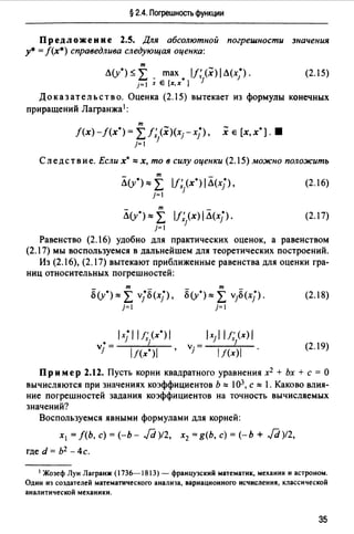 § 2.4. Погрешность функции
Предложение 2.5. Для абсолютной погрешности значения
у• = f(x*) справедлива следующая оценка:
т
Л(у0 ) ~ L . max • 11;}х)1 Л(х;).
j=I х Е [х,х ]
(2.15)
До к аз ат ель ст в о. Оценка (2.15) вытекает из формулы конечных
приращений Лагранжа1:
т
f(x)-f(x0
) = L1; (х)(хгхj), хе [х,х0 ]. •
j=I j
Следствие. Если х• ""х, то в силу оценки (2.15) можно положить
- т -
Л(у0
)"" L 11;.(х0 ) 1Л(х/)'
j=I 1
(2.16)
- т
Л(у0 )"" L ll;}x) 1Л(х/). (2.17)
j=I
Равенство (2.16) удобно для практических оценок, а равенством
(2.17) мы воспользуемся в дальнейшем для теоретических построений.
Из (2.16), (2.17) вытекают приближенные равенства для оценки гра­
ниц относительных погрешностей:
- т -
о(у*)"" 2: vjo<x/),
j=I
lxjl IJ;.(x*)/
v• = J
j lt(x0
)I '
- т -
о(у*)"" 2: vjo<xj).
j=I
(2.18)
(2.19)
Пр им ер 2.12. Пусть корни квадратного уравнения х2 + Ьх + с = О
вычисляются при значениях коэффициентов Ь "" 103, с "" 1. Каково влия­
ние погрешностей задания коэффициентов на точность вычисляемых
значений?
Воспользуемся явными формулами для корней:
х1 = f(b, с)= (-Ь- ./d)l2, х2 =g(b, с)= (-Ь + ./d)!2,
где d = Ь2 - 4с.
1 Жозеф Луи Лагранж (1736--1813) - французский математик, механик и астроном.
Одии из создателей математического анализа, вариационного исчисления, классической
аналитической механики.
35
 